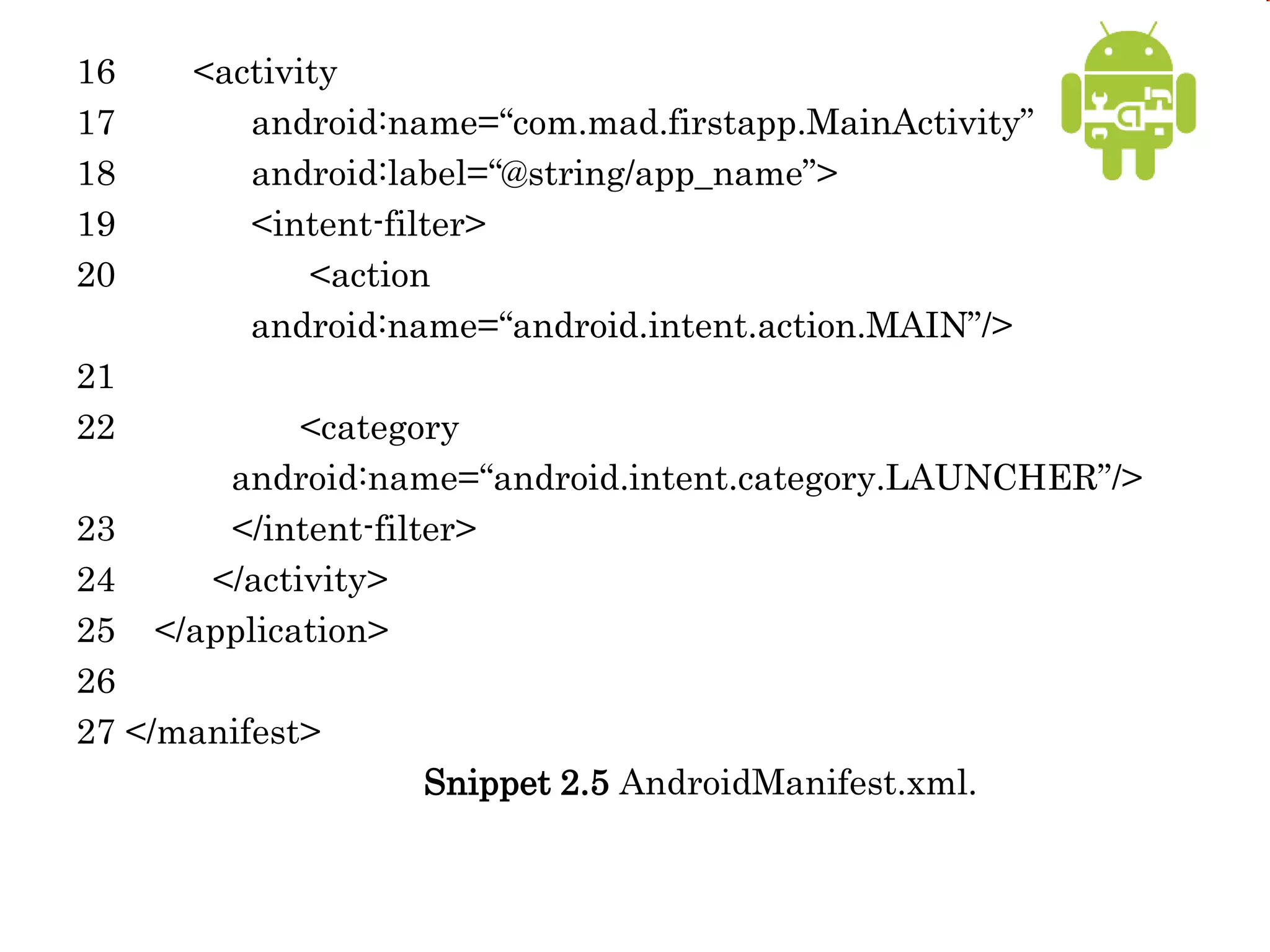 16 <activity
17 android:name=“com.mad.firstapp.MainActivity”
18 android:label=“@string/app_name”>
19 <intent-filter>
20 <action
android:name=“android.intent.action.MAIN”/>
21
22 <category
android:name=“android.intent.category.LAUNCHER”/>
23 </intent-filter>
24 </activity>
25 </application>
26
27 </manifest>
Snippet 2.5 AndroidManifest.xml.
 