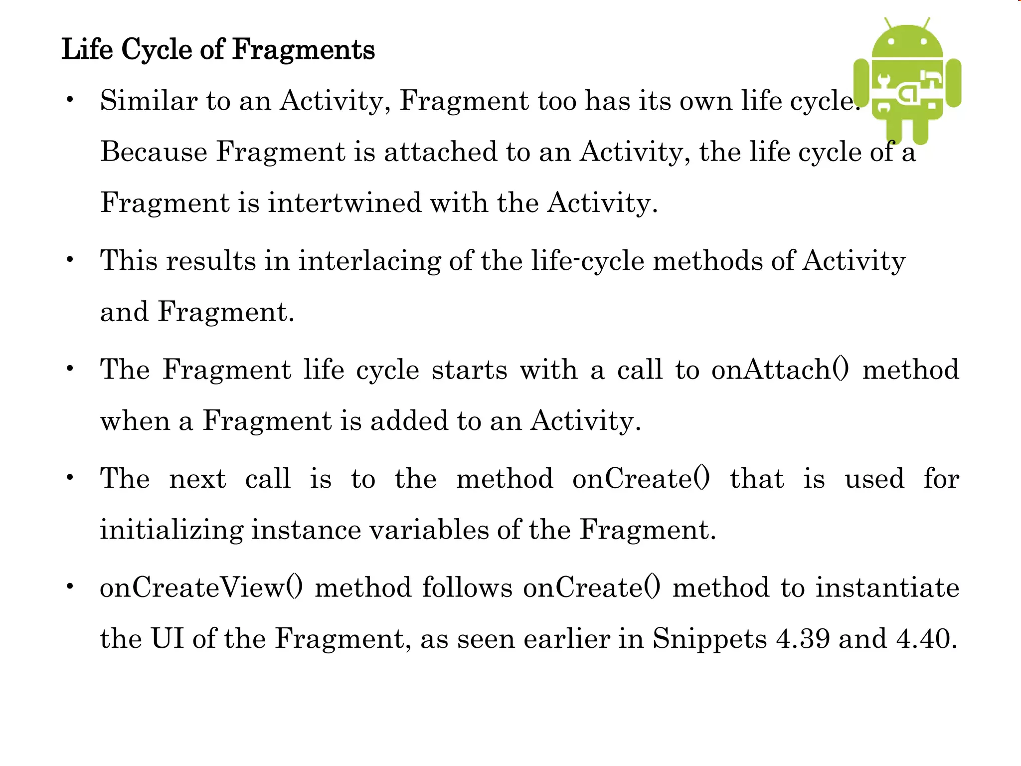 Life Cycle of Fragments
• Similar to an Activity, Fragment too has its own life cycle.
Because Fragment is attached to an Activity, the life cycle of a
Fragment is intertwined with the Activity.
• This results in interlacing of the life-cycle methods of Activity
and Fragment.
• The Fragment life cycle starts with a call to onAttach() method
when a Fragment is added to an Activity.
• The next call is to the method onCreate() that is used for
initializing instance variables of the Fragment.
• onCreateView() method follows onCreate() method to instantiate
the UI of the Fragment, as seen earlier in Snippets 4.39 and 4.40.
 