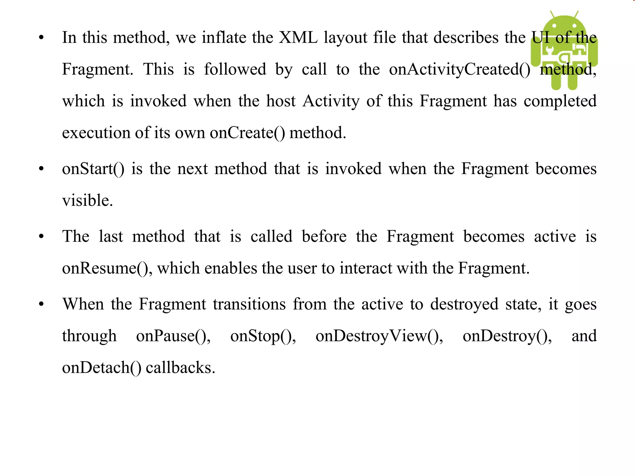• In this method, we inflate the XML layout file that describes the UI of the
Fragment. This is followed by call to the onActivityCreated() method,
which is invoked when the host Activity of this Fragment has completed
execution of its own onCreate() method.
• onStart() is the next method that is invoked when the Fragment becomes
visible.
• The last method that is called before the Fragment becomes active is
onResume(), which enables the user to interact with the Fragment.
• When the Fragment transitions from the active to destroyed state, it goes
through onPause(), onStop(), onDestroyView(), onDestroy(), and
onDetach() callbacks.
 