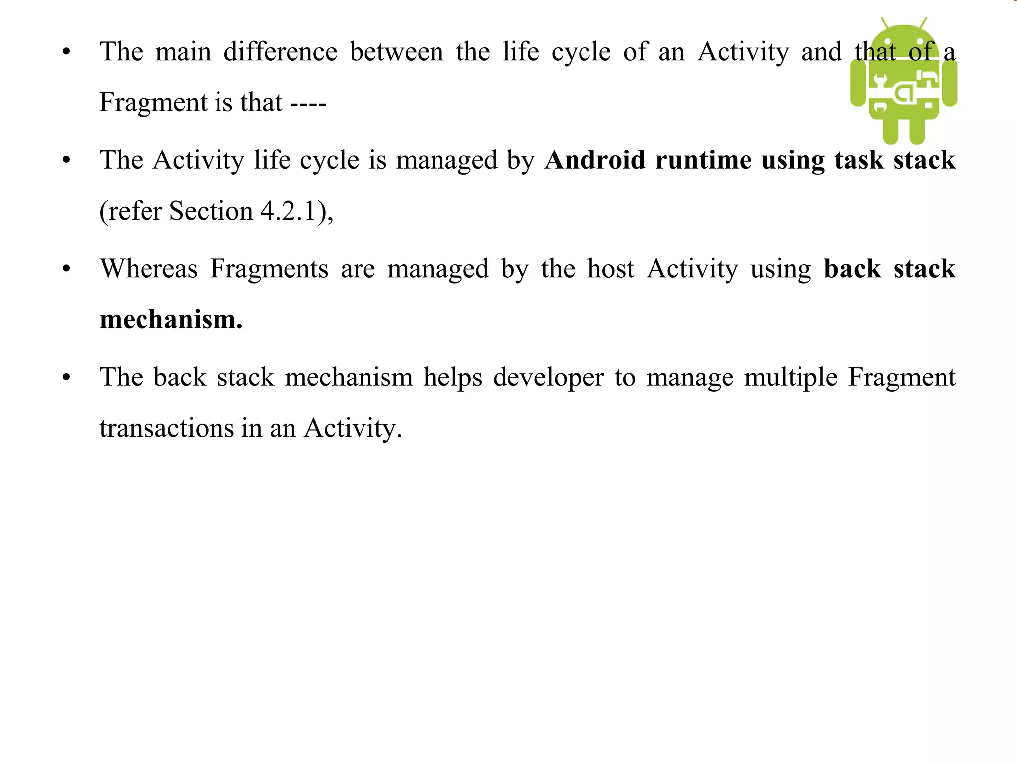 • The main difference between the life cycle of an Activity and that of a
Fragment is that ----
• The Activity life cycle is managed by Android runtime using task stack
(refer Section 4.2.1),
• Whereas Fragments are managed by the host Activity using back stack
mechanism.
• The back stack mechanism helps developer to manage multiple Fragment
transactions in an Activity.
 