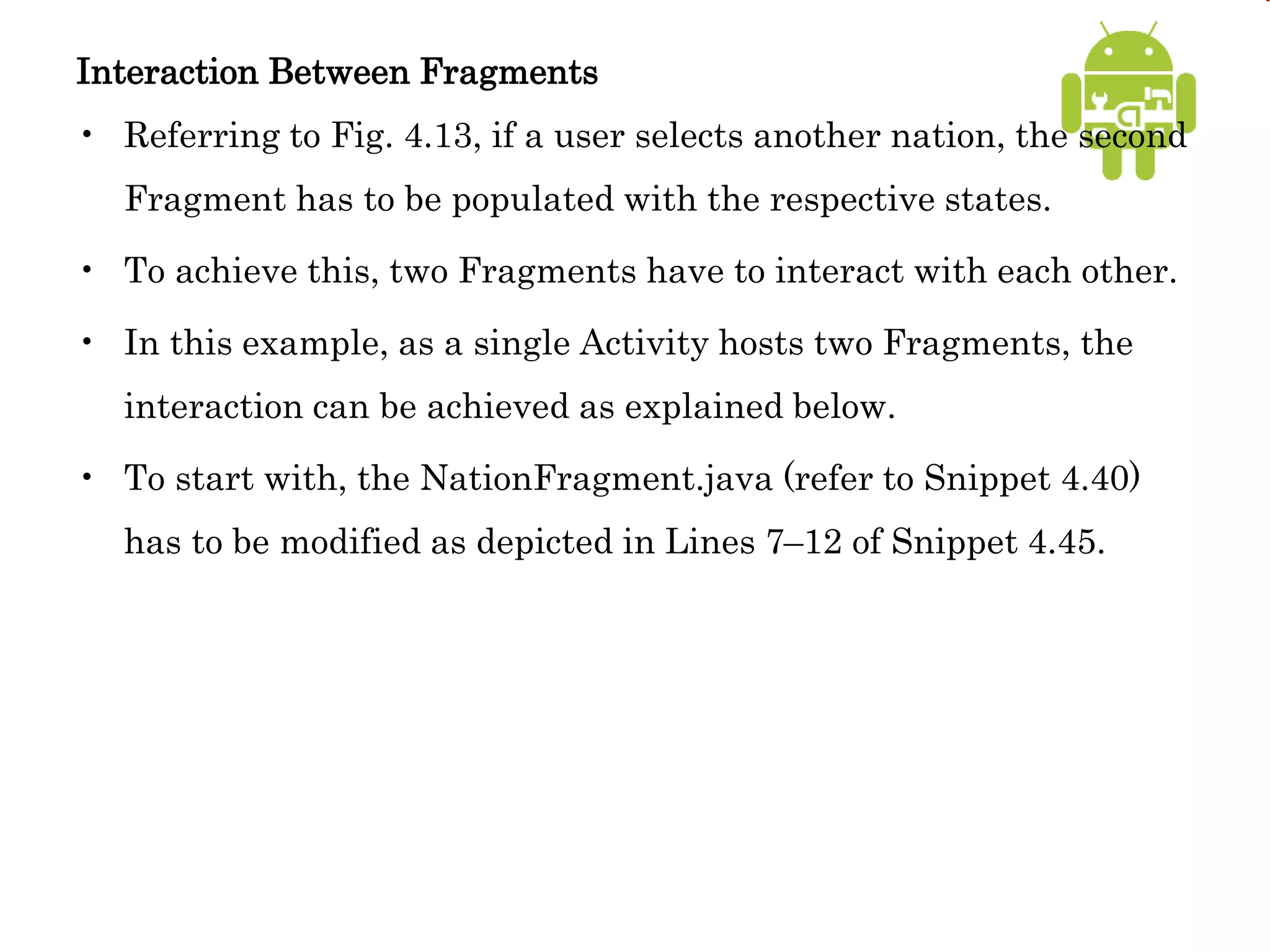 Interaction Between Fragments
• Referring to Fig. 4.13, if a user selects another nation, the second
Fragment has to be populated with the respective states.
• To achieve this, two Fragments have to interact with each other.
• In this example, as a single Activity hosts two Fragments, the
interaction can be achieved as explained below.
• To start with, the NationFragment.java (refer to Snippet 4.40)
has to be modified as depicted in Lines 7–12 of Snippet 4.45.
 