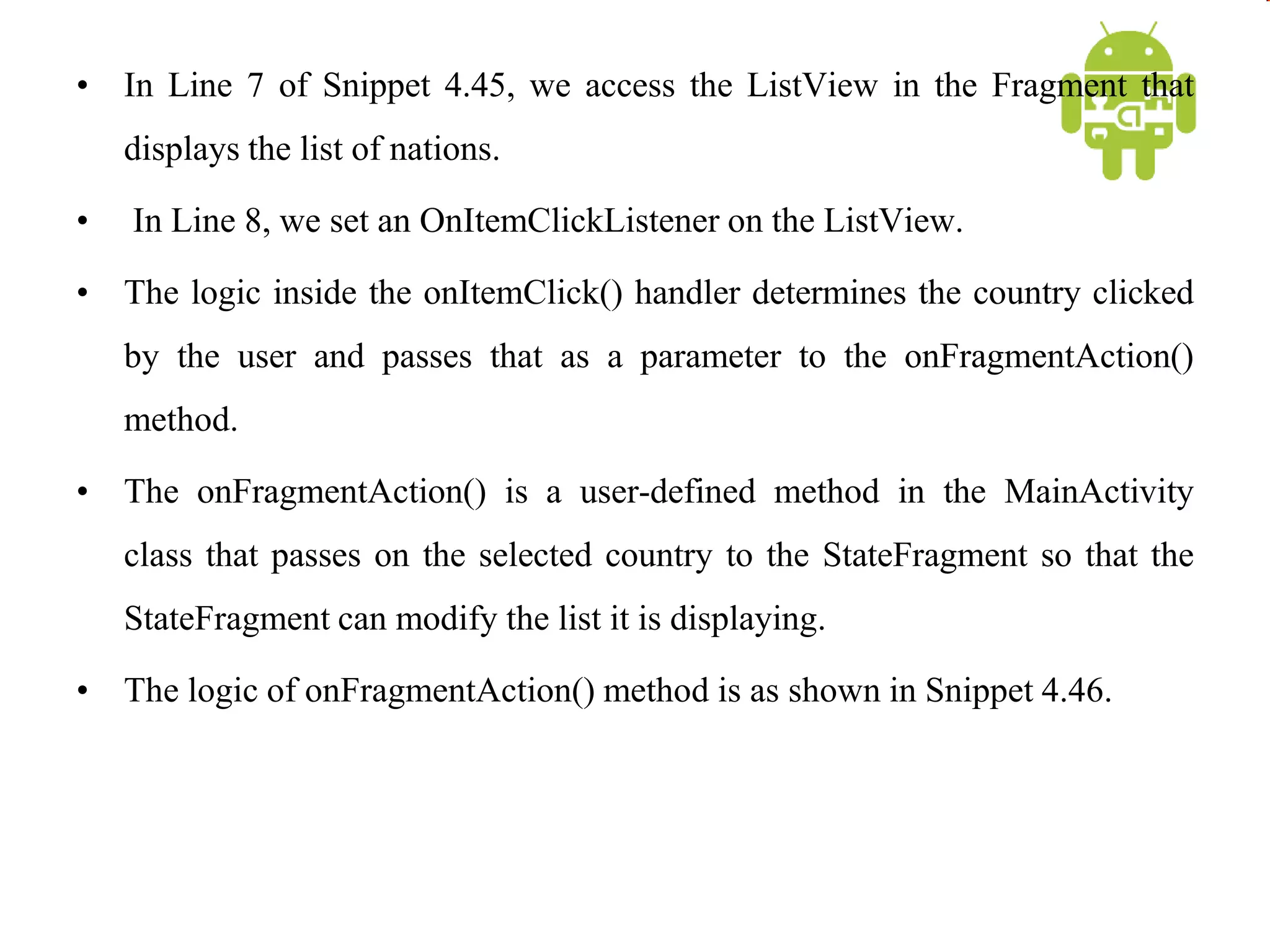 • In Line 7 of Snippet 4.45, we access the ListView in the Fragment that
displays the list of nations.
• In Line 8, we set an OnItemClickListener on the ListView.
• The logic inside the onItemClick() handler determines the country clicked
by the user and passes that as a parameter to the onFragmentAction()
method.
• The onFragmentAction() is a user-defined method in the MainActivity
class that passes on the selected country to the StateFragment so that the
StateFragment can modify the list it is displaying.
• The logic of onFragmentAction() method is as shown in Snippet 4.46.
 