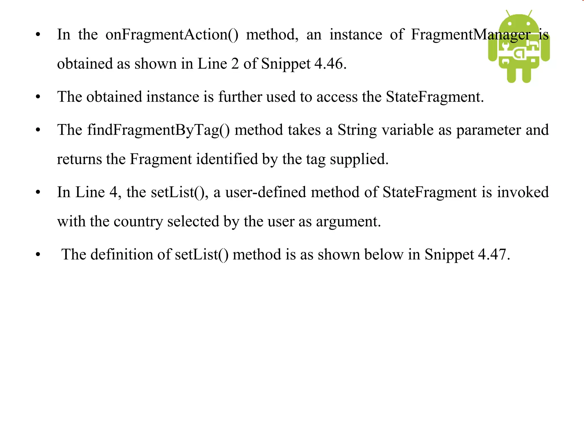 • In the onFragmentAction() method, an instance of FragmentManager is
obtained as shown in Line 2 of Snippet 4.46.
• The obtained instance is further used to access the StateFragment.
• The findFragmentByTag() method takes a String variable as parameter and
returns the Fragment identified by the tag supplied.
• In Line 4, the setList(), a user-defined method of StateFragment is invoked
with the country selected by the user as argument.
• The definition of setList() method is as shown below in Snippet 4.47.
 