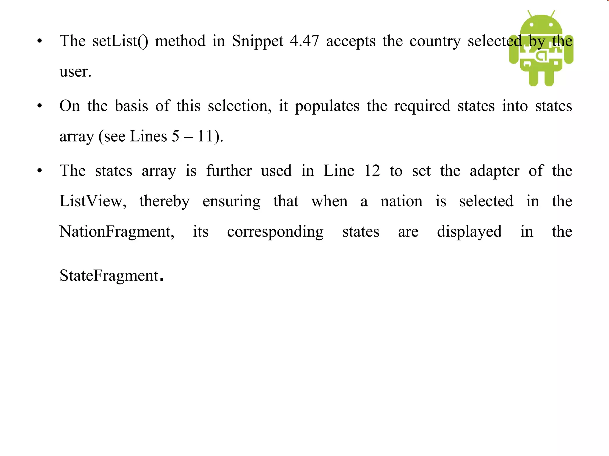 • The setList() method in Snippet 4.47 accepts the country selected by the
user.
• On the basis of this selection, it populates the required states into states
array (see Lines 5 – 11).
• The states array is further used in Line 12 to set the adapter of the
ListView, thereby ensuring that when a nation is selected in the
NationFragment, its corresponding states are displayed in the
StateFragment.
 