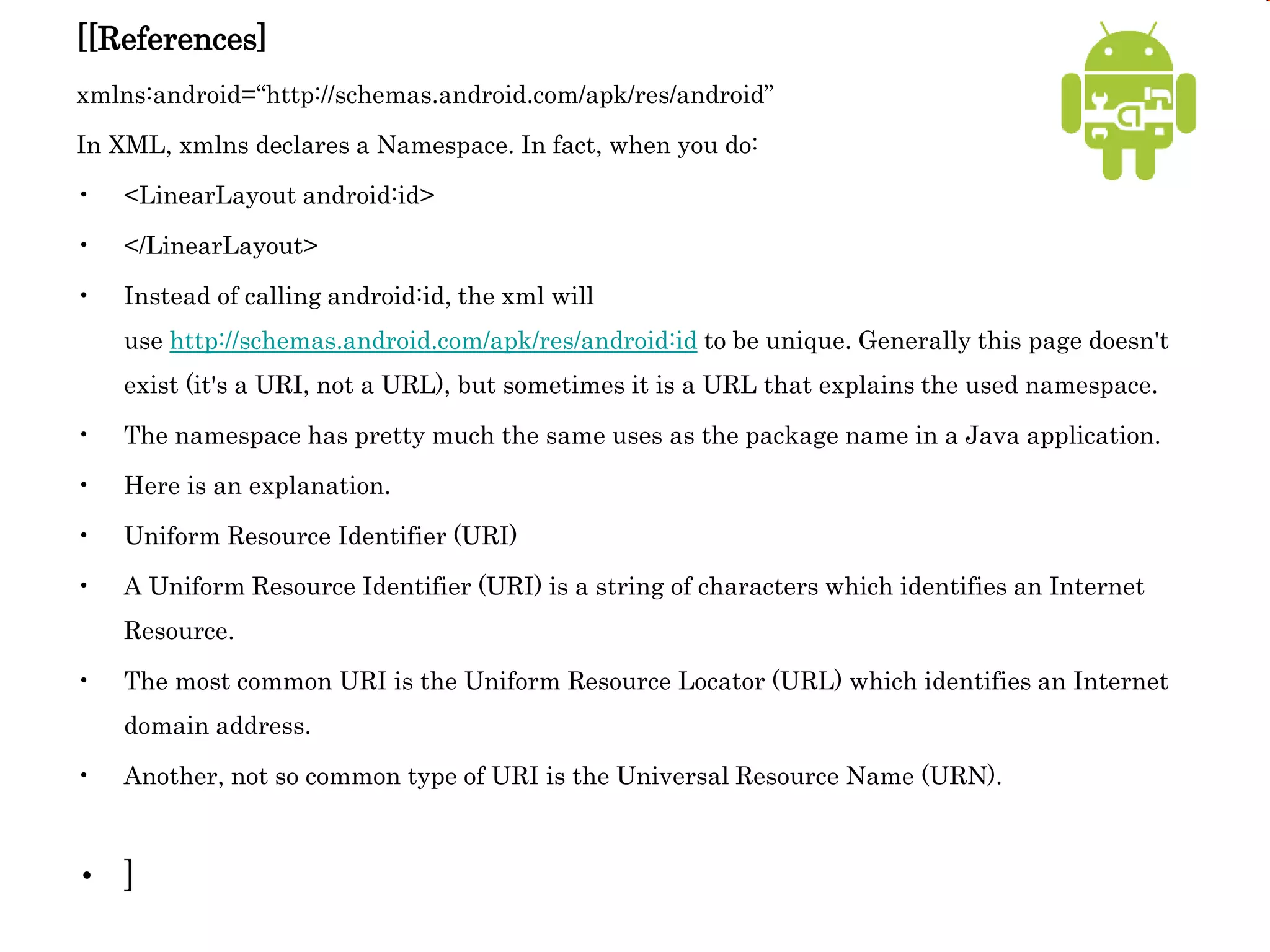 [[References]
xmlns:android=“http://schemas.android.com/apk/res/android”
In XML, xmlns declares a Namespace. In fact, when you do:
• <LinearLayout android:id>
• </LinearLayout>
• Instead of calling android:id, the xml will
use http://schemas.android.com/apk/res/android:id to be unique. Generally this page doesn't
exist (it's a URI, not a URL), but sometimes it is a URL that explains the used namespace.
• The namespace has pretty much the same uses as the package name in a Java application.
• Here is an explanation.
• Uniform Resource Identifier (URI)
• A Uniform Resource Identifier (URI) is a string of characters which identifies an Internet
Resource.
• The most common URI is the Uniform Resource Locator (URL) which identifies an Internet
domain address.
• Another, not so common type of URI is the Universal Resource Name (URN).
• ]
 