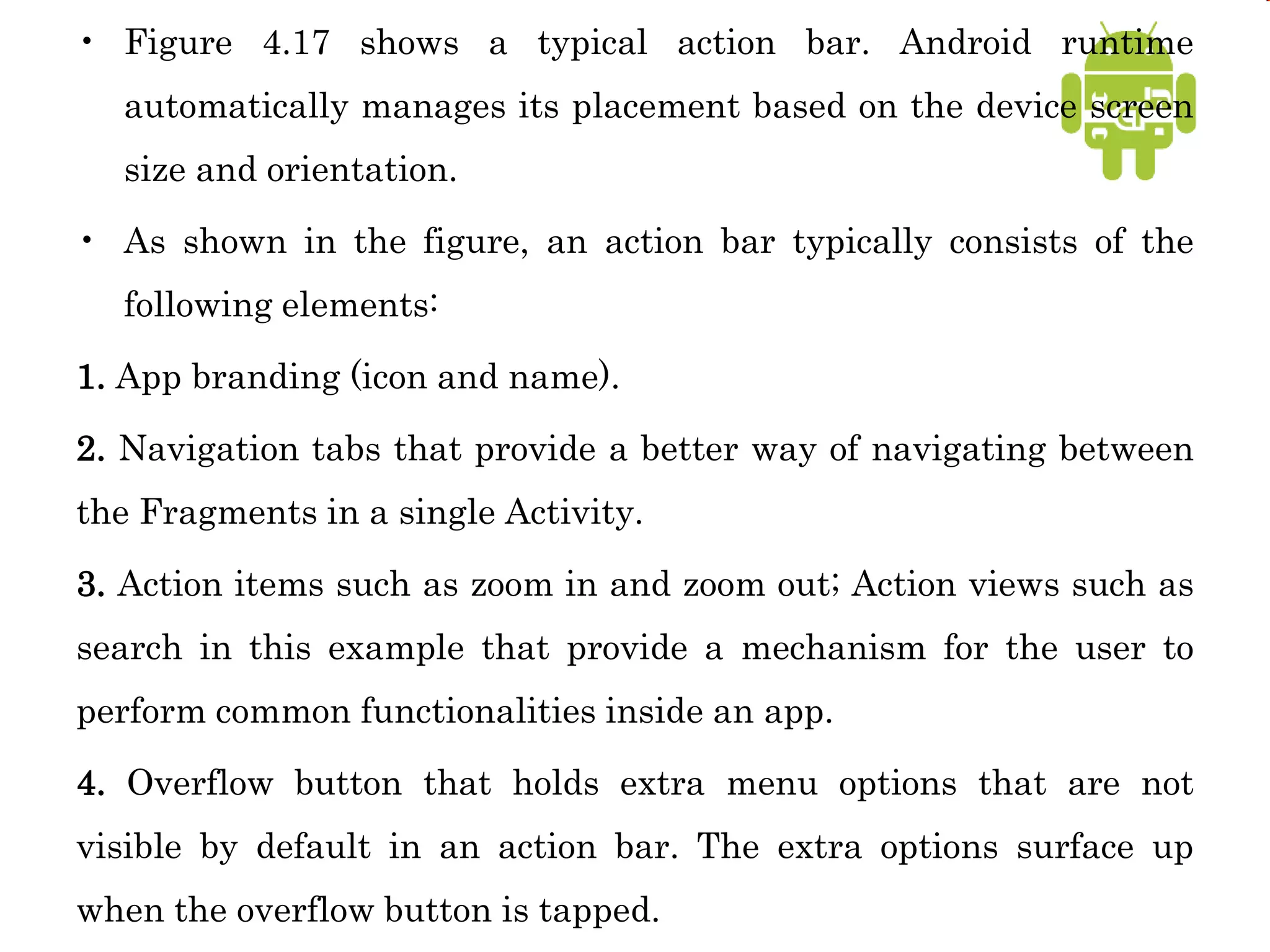 • Figure 4.17 shows a typical action bar. Android runtime
automatically manages its placement based on the device screen
size and orientation.
• As shown in the figure, an action bar typically consists of the
following elements:
1. App branding (icon and name).
2. Navigation tabs that provide a better way of navigating between
the Fragments in a single Activity.
3. Action items such as zoom in and zoom out; Action views such as
search in this example that provide a mechanism for the user to
perform common functionalities inside an app.
4. Overflow button that holds extra menu options that are not
visible by default in an action bar. The extra options surface up
when the overflow button is tapped.
 