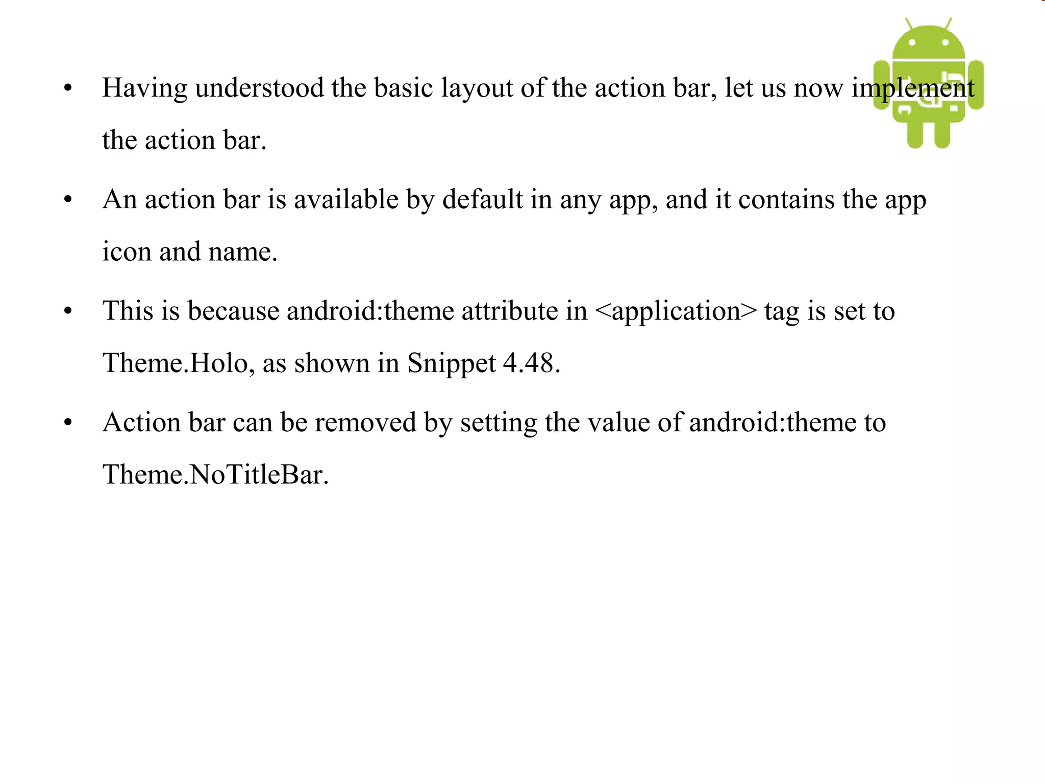• Having understood the basic layout of the action bar, let us now implement
the action bar.
• An action bar is available by default in any app, and it contains the app
icon and name.
• This is because android:theme attribute in <application> tag is set to
Theme.Holo, as shown in Snippet 4.48.
• Action bar can be removed by setting the value of android:theme to
Theme.NoTitleBar.
 