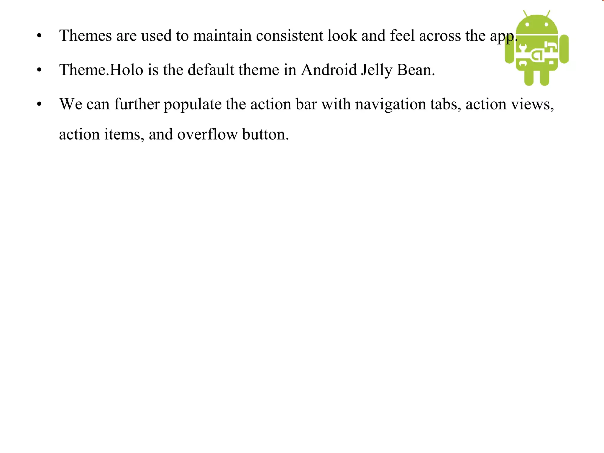 • Themes are used to maintain consistent look and feel across the app.
• Theme.Holo is the default theme in Android Jelly Bean.
• We can further populate the action bar with navigation tabs, action views,
action items, and overflow button.
 