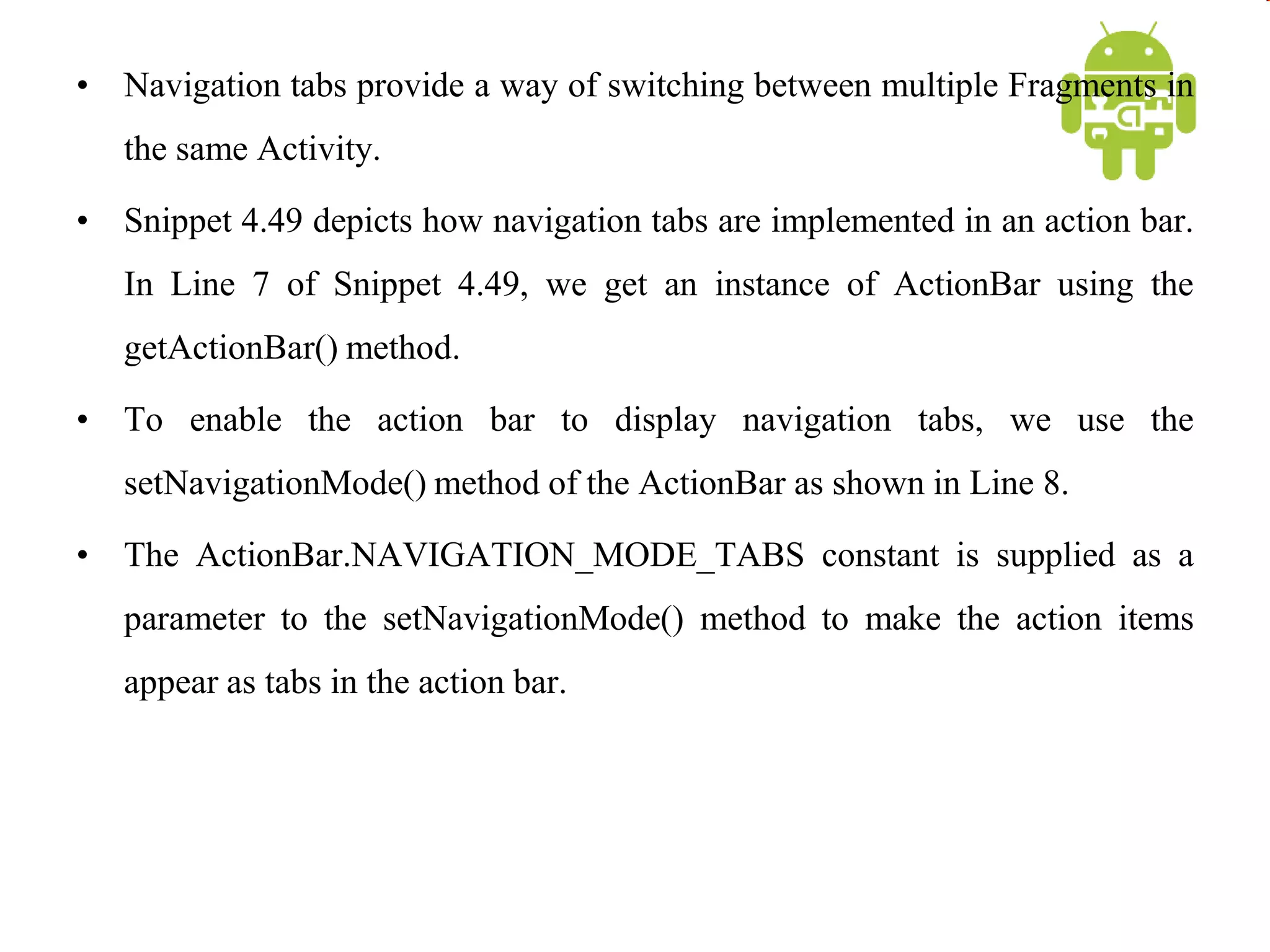 • Navigation tabs provide a way of switching between multiple Fragments in
the same Activity.
• Snippet 4.49 depicts how navigation tabs are implemented in an action bar.
In Line 7 of Snippet 4.49, we get an instance of ActionBar using the
getActionBar() method.
• To enable the action bar to display navigation tabs, we use the
setNavigationMode() method of the ActionBar as shown in Line 8.
• The ActionBar.NAVIGATION_MODE_TABS constant is supplied as a
parameter to the setNavigationMode() method to make the action items
appear as tabs in the action bar.
 