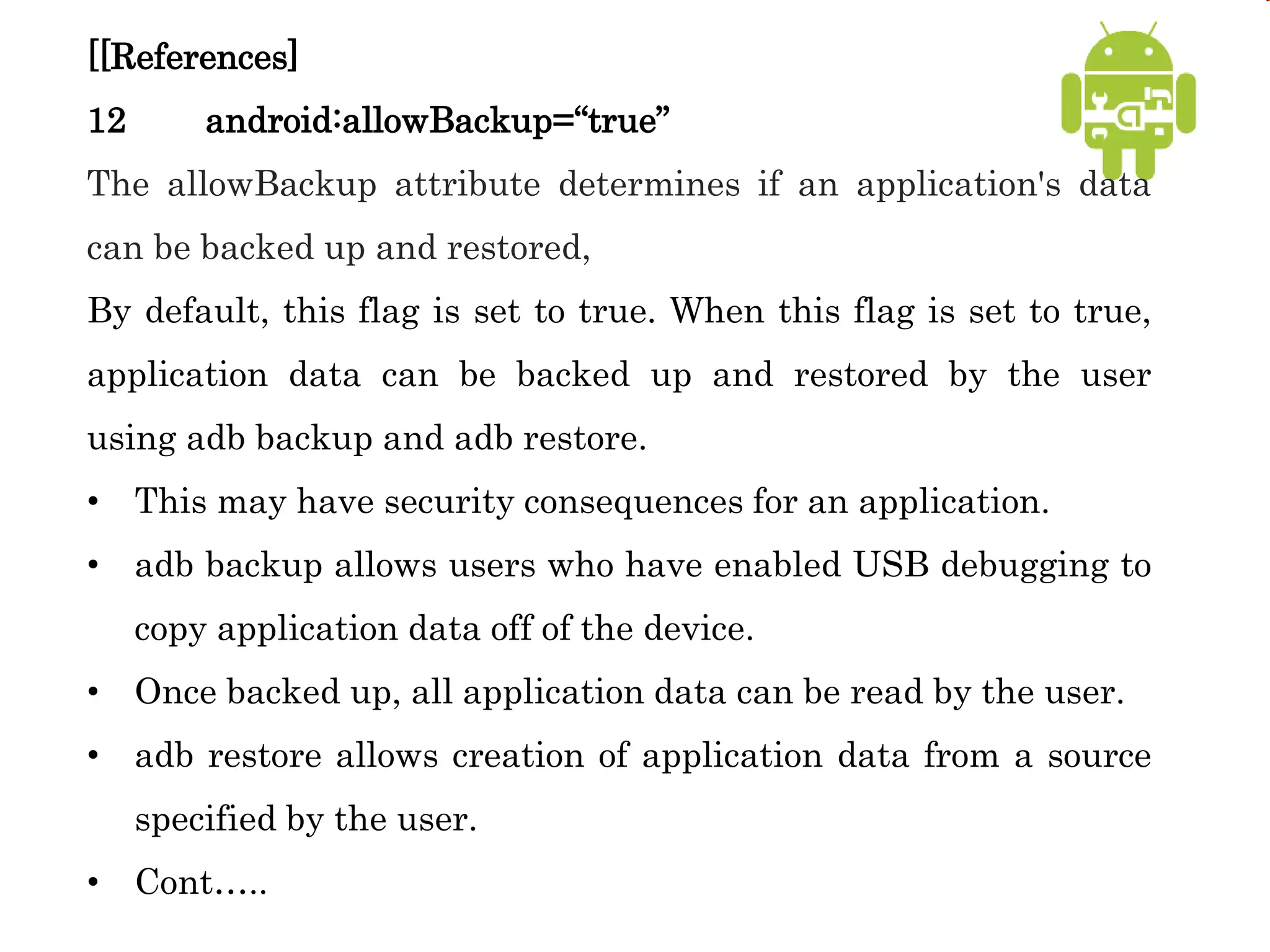 [[References]
12 android:allowBackup=“true”
The allowBackup attribute determines if an application's data
can be backed up and restored,
By default, this flag is set to true. When this flag is set to true,
application data can be backed up and restored by the user
using adb backup and adb restore.
• This may have security consequences for an application.
• adb backup allows users who have enabled USB debugging to
copy application data off of the device.
• Once backed up, all application data can be read by the user.
• adb restore allows creation of application data from a source
specified by the user.
• Cont…..
 