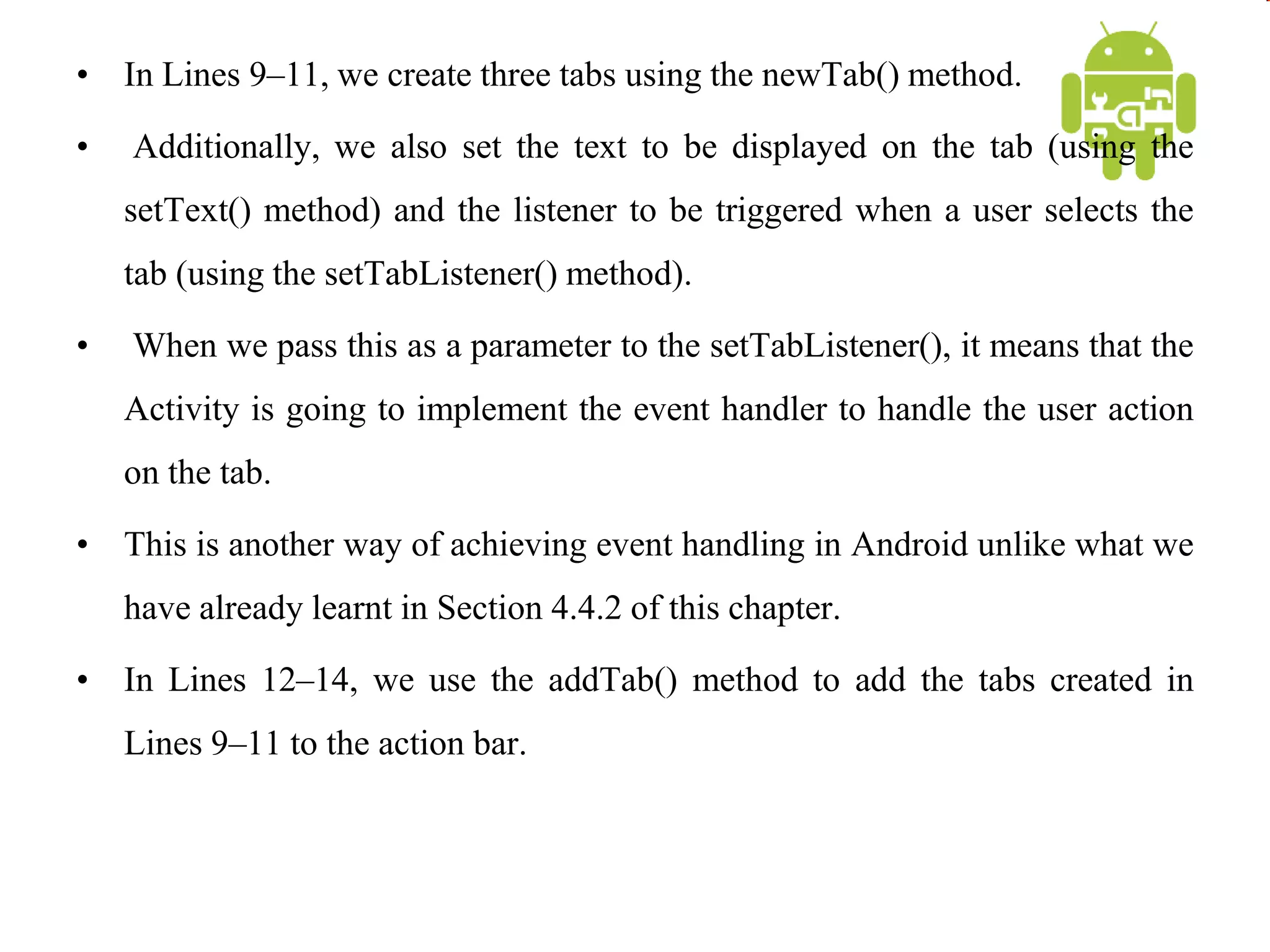 • In Lines 9–11, we create three tabs using the newTab() method.
• Additionally, we also set the text to be displayed on the tab (using the
setText() method) and the listener to be triggered when a user selects the
tab (using the setTabListener() method).
• When we pass this as a parameter to the setTabListener(), it means that the
Activity is going to implement the event handler to handle the user action
on the tab.
• This is another way of achieving event handling in Android unlike what we
have already learnt in Section 4.4.2 of this chapter.
• In Lines 12–14, we use the addTab() method to add the tabs created in
Lines 9–11 to the action bar.
 