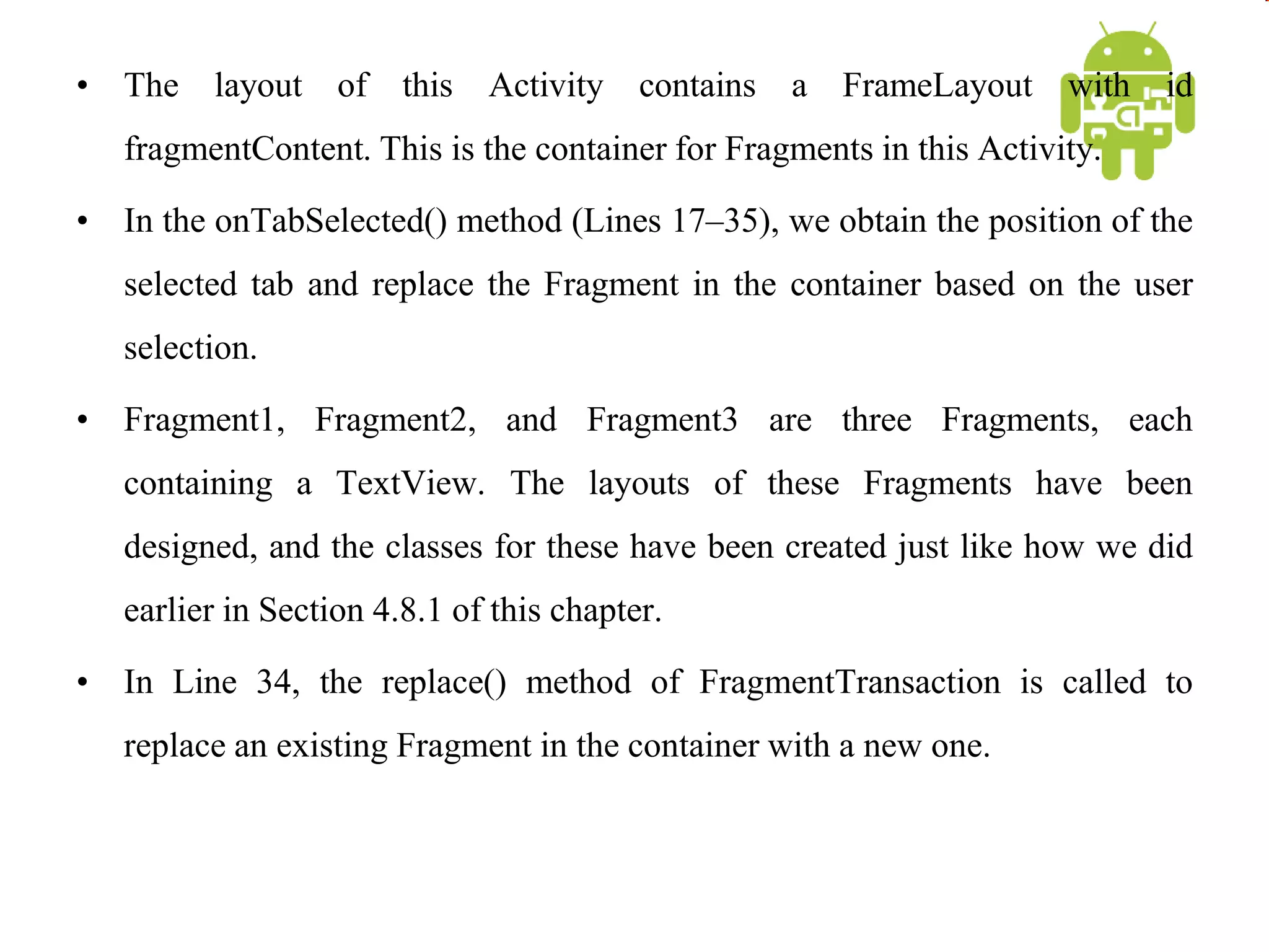 • The layout of this Activity contains a FrameLayout with id
fragmentContent. This is the container for Fragments in this Activity.
• In the onTabSelected() method (Lines 17–35), we obtain the position of the
selected tab and replace the Fragment in the container based on the user
selection.
• Fragment1, Fragment2, and Fragment3 are three Fragments, each
containing a TextView. The layouts of these Fragments have been
designed, and the classes for these have been created just like how we did
earlier in Section 4.8.1 of this chapter.
• In Line 34, the replace() method of FragmentTransaction is called to
replace an existing Fragment in the container with a new one.
 