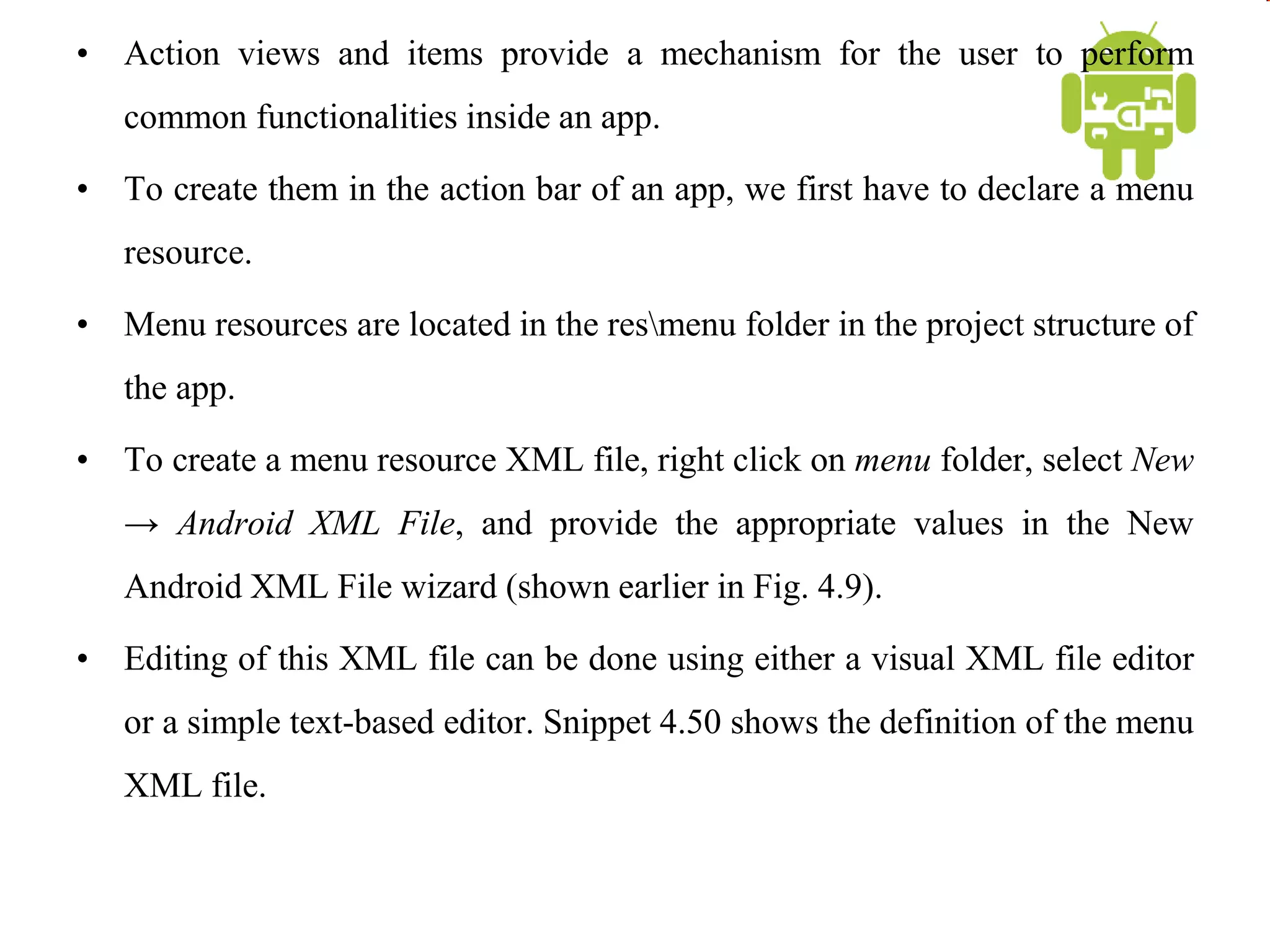 • Action views and items provide a mechanism for the user to perform
common functionalities inside an app.
• To create them in the action bar of an app, we first have to declare a menu
resource.
• Menu resources are located in the resmenu folder in the project structure of
the app.
• To create a menu resource XML file, right click on menu folder, select New
→ Android XML File, and provide the appropriate values in the New
Android XML File wizard (shown earlier in Fig. 4.9).
• Editing of this XML file can be done using either a visual XML file editor
or a simple text-based editor. Snippet 4.50 shows the definition of the menu
XML file.
 