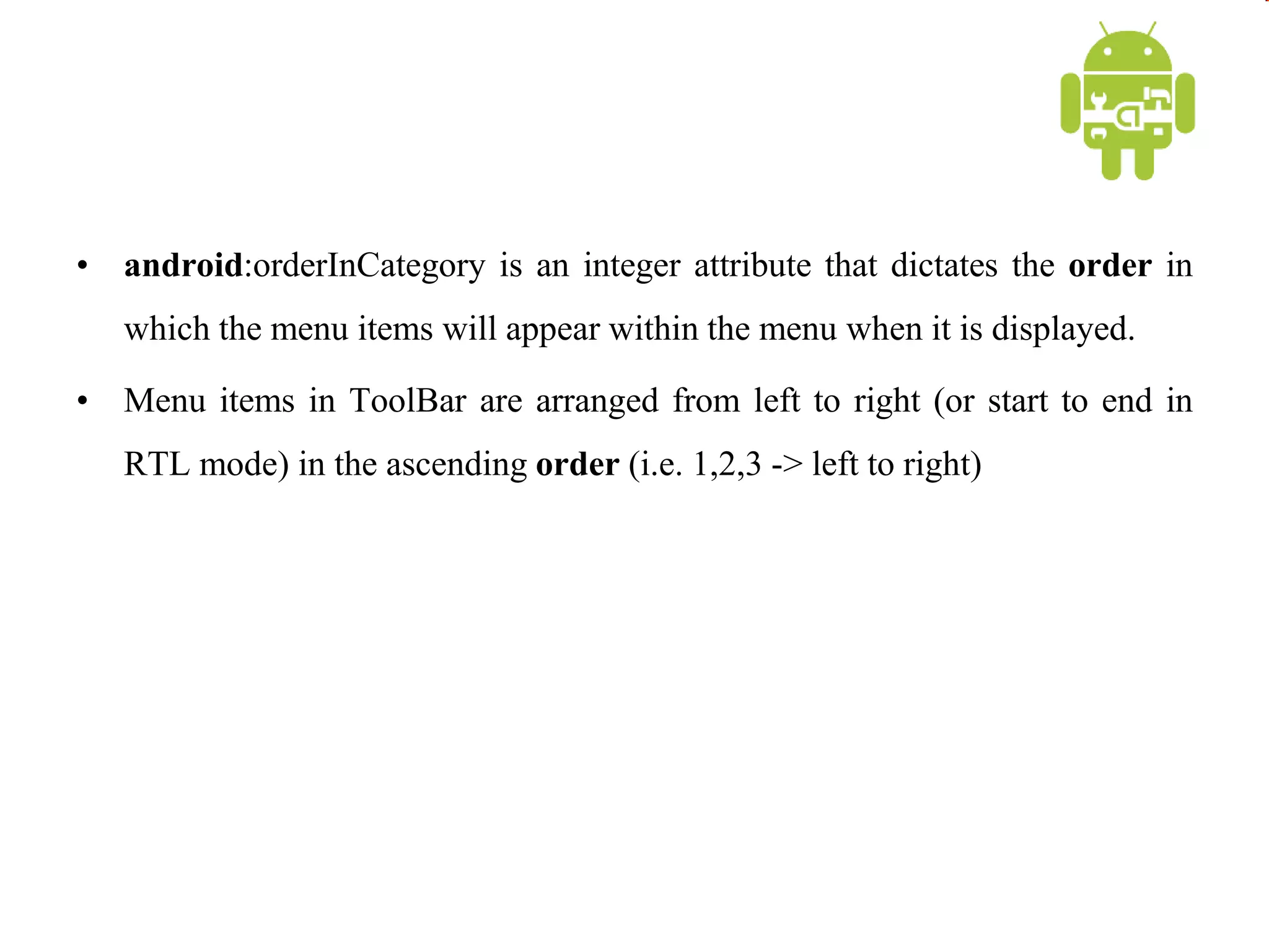 • android:orderInCategory is an integer attribute that dictates the order in
which the menu items will appear within the menu when it is displayed.
• Menu items in ToolBar are arranged from left to right (or start to end in
RTL mode) in the ascending order (i.e. 1,2,3 -> left to right)
 