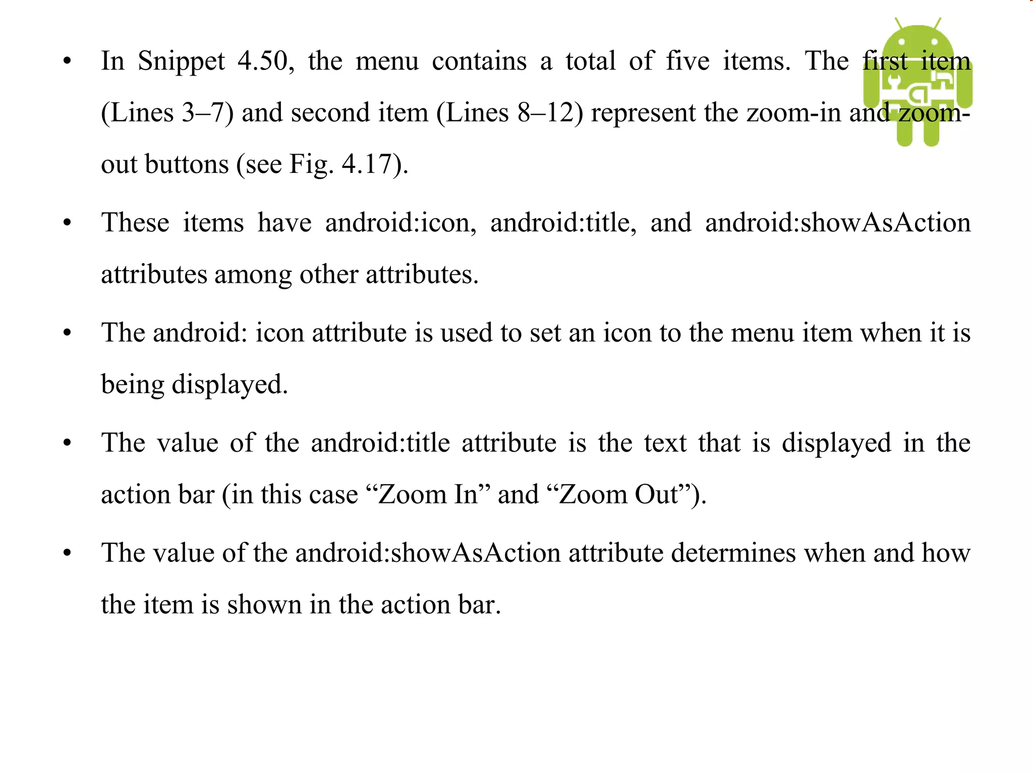 • In Snippet 4.50, the menu contains a total of five items. The first item
(Lines 3–7) and second item (Lines 8–12) represent the zoom-in and zoom-
out buttons (see Fig. 4.17).
• These items have android:icon, android:title, and android:showAsAction
attributes among other attributes.
• The android: icon attribute is used to set an icon to the menu item when it is
being displayed.
• The value of the android:title attribute is the text that is displayed in the
action bar (in this case “Zoom In” and “Zoom Out”).
• The value of the android:showAsAction attribute determines when and how
the item is shown in the action bar.
 
