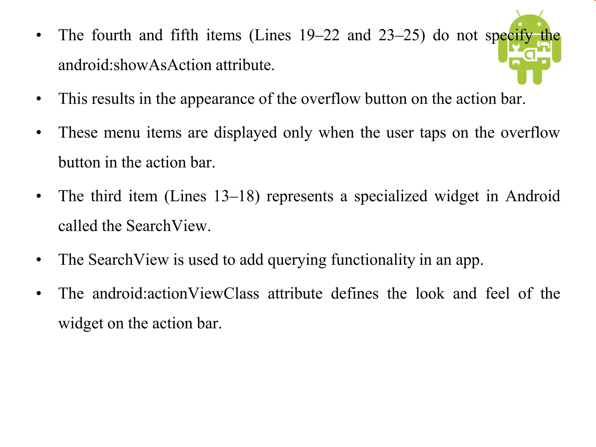 • The fourth and fifth items (Lines 19–22 and 23–25) do not specify the
android:showAsAction attribute.
• This results in the appearance of the overflow button on the action bar.
• These menu items are displayed only when the user taps on the overflow
button in the action bar.
• The third item (Lines 13–18) represents a specialized widget in Android
called the SearchView.
• The SearchView is used to add querying functionality in an app.
• The android:actionViewClass attribute defines the look and feel of the
widget on the action bar.
 