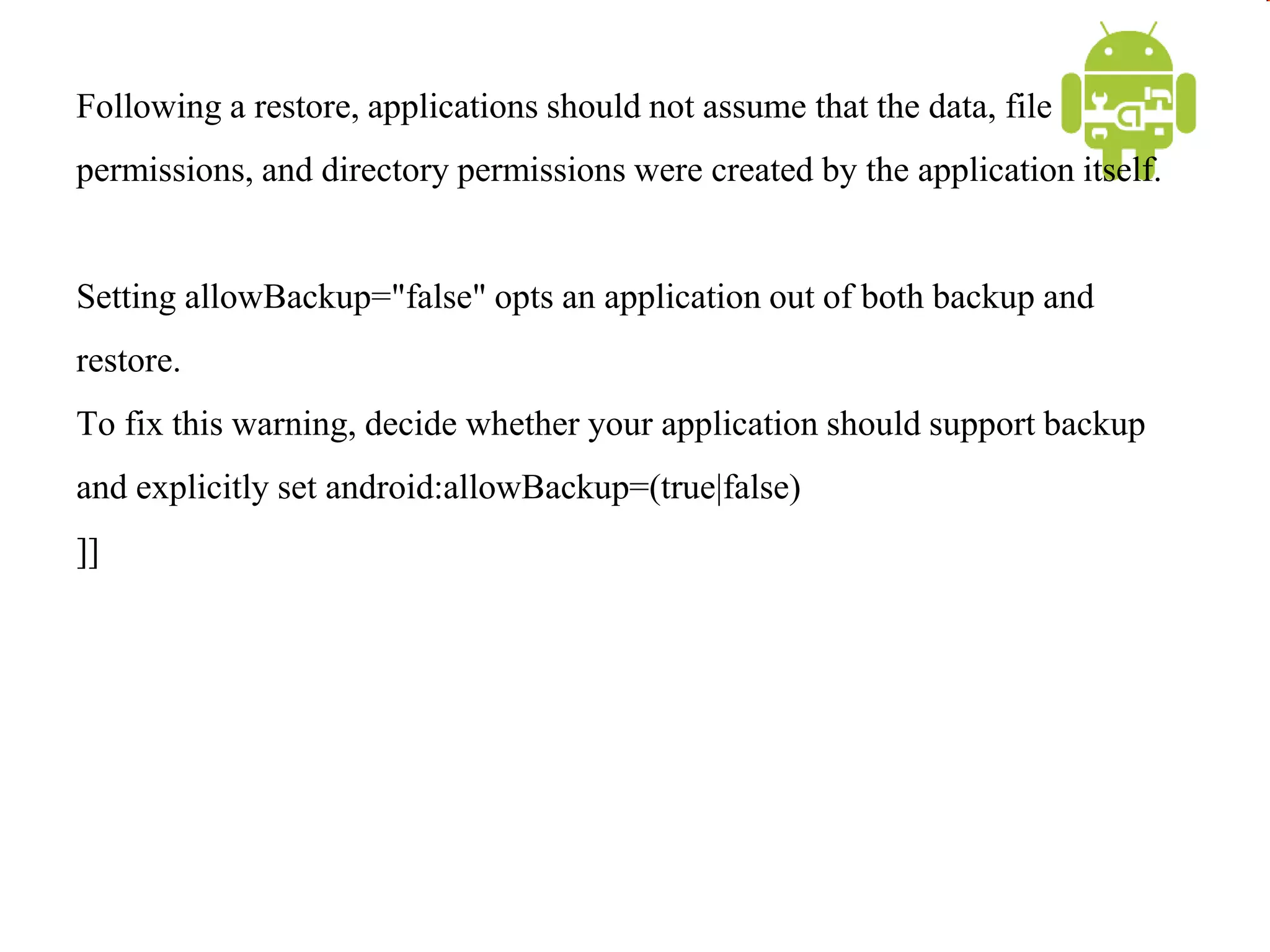 Following a restore, applications should not assume that the data, file
permissions, and directory permissions were created by the application itself.
Setting allowBackup="false" opts an application out of both backup and
restore.
To fix this warning, decide whether your application should support backup
and explicitly set android:allowBackup=(true|false)
]]
 