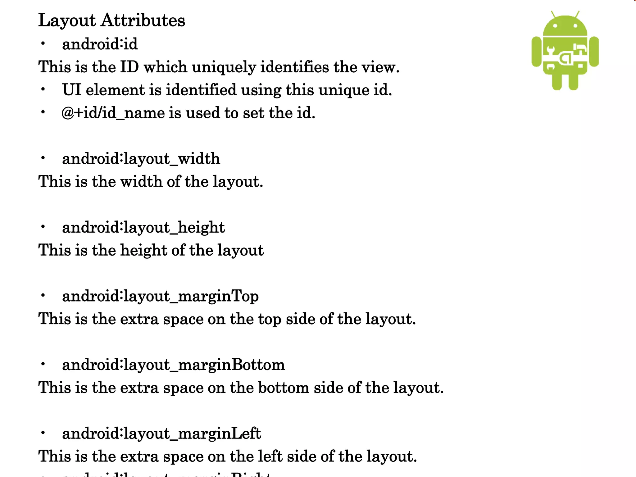Layout Attributes
• android:id
This is the ID which uniquely identifies the view.
• UI element is identified using this unique id.
• @+id/id_name is used to set the id.
• android:layout_width
This is the width of the layout.
• android:layout_height
This is the height of the layout
• android:layout_marginTop
This is the extra space on the top side of the layout.
• android:layout_marginBottom
This is the extra space on the bottom side of the layout.
• android:layout_marginLeft
This is the extra space on the left side of the layout.
 