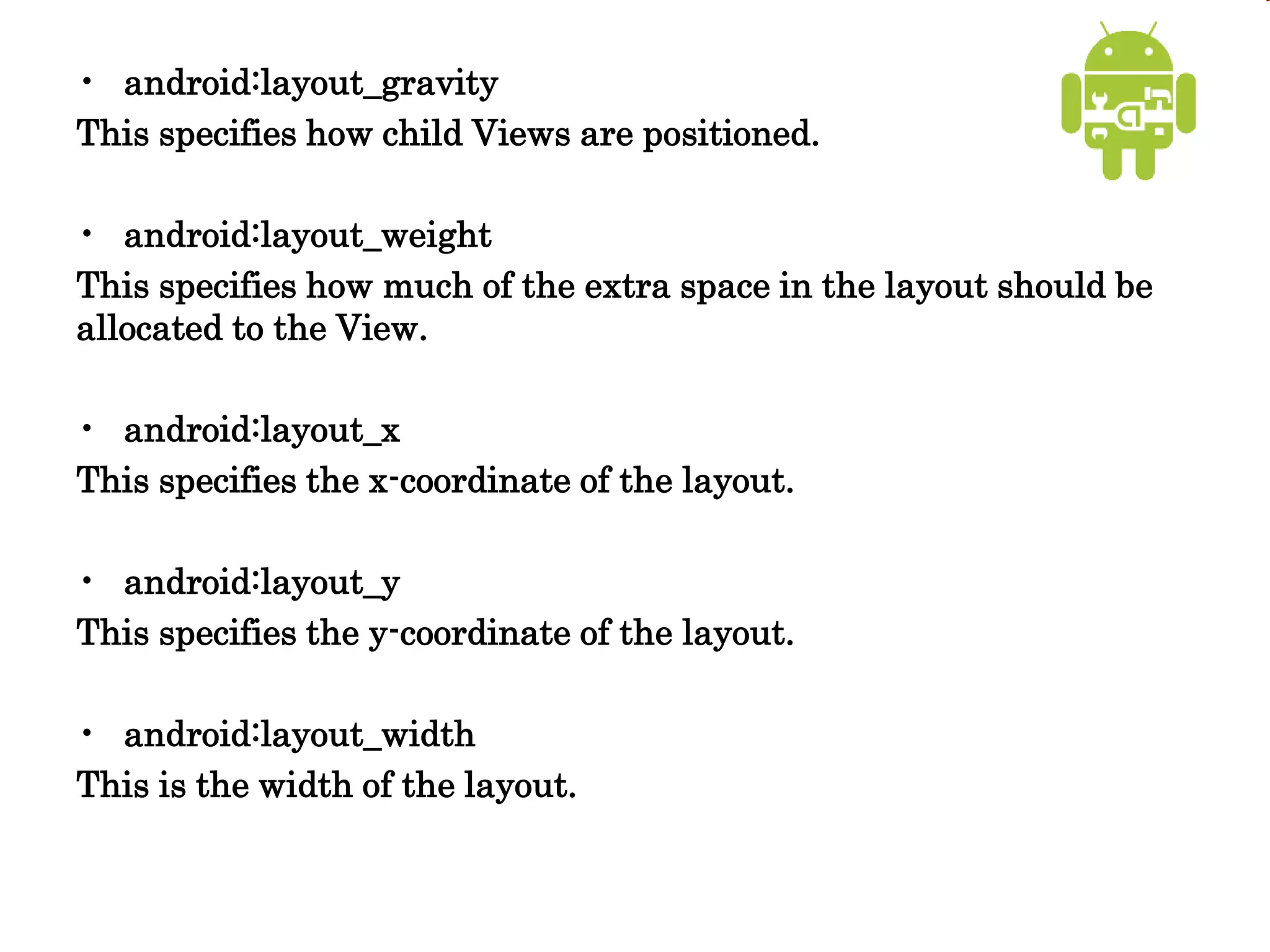 • android:layout_gravity
This specifies how child Views are positioned.
• android:layout_weight
This specifies how much of the extra space in the layout should be
allocated to the View.
• android:layout_x
This specifies the x-coordinate of the layout.
• android:layout_y
This specifies the y-coordinate of the layout.
• android:layout_width
This is the width of the layout.
 