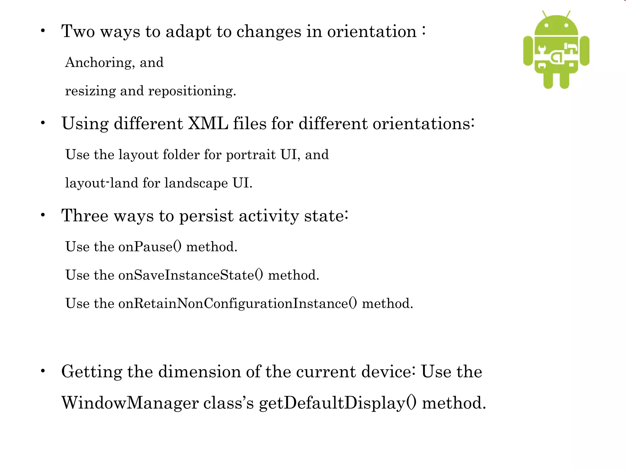• Two ways to adapt to changes in orientation :
Anchoring, and
resizing and repositioning.
• Using different XML files for different orientations:
Use the layout folder for portrait UI, and
layout-land for landscape UI.
• Three ways to persist activity state:
Use the onPause() method.
Use the onSaveInstanceState() method.
Use the onRetainNonConfigurationInstance() method.
• Getting the dimension of the current device: Use the
WindowManager class’s getDefaultDisplay() method.
 