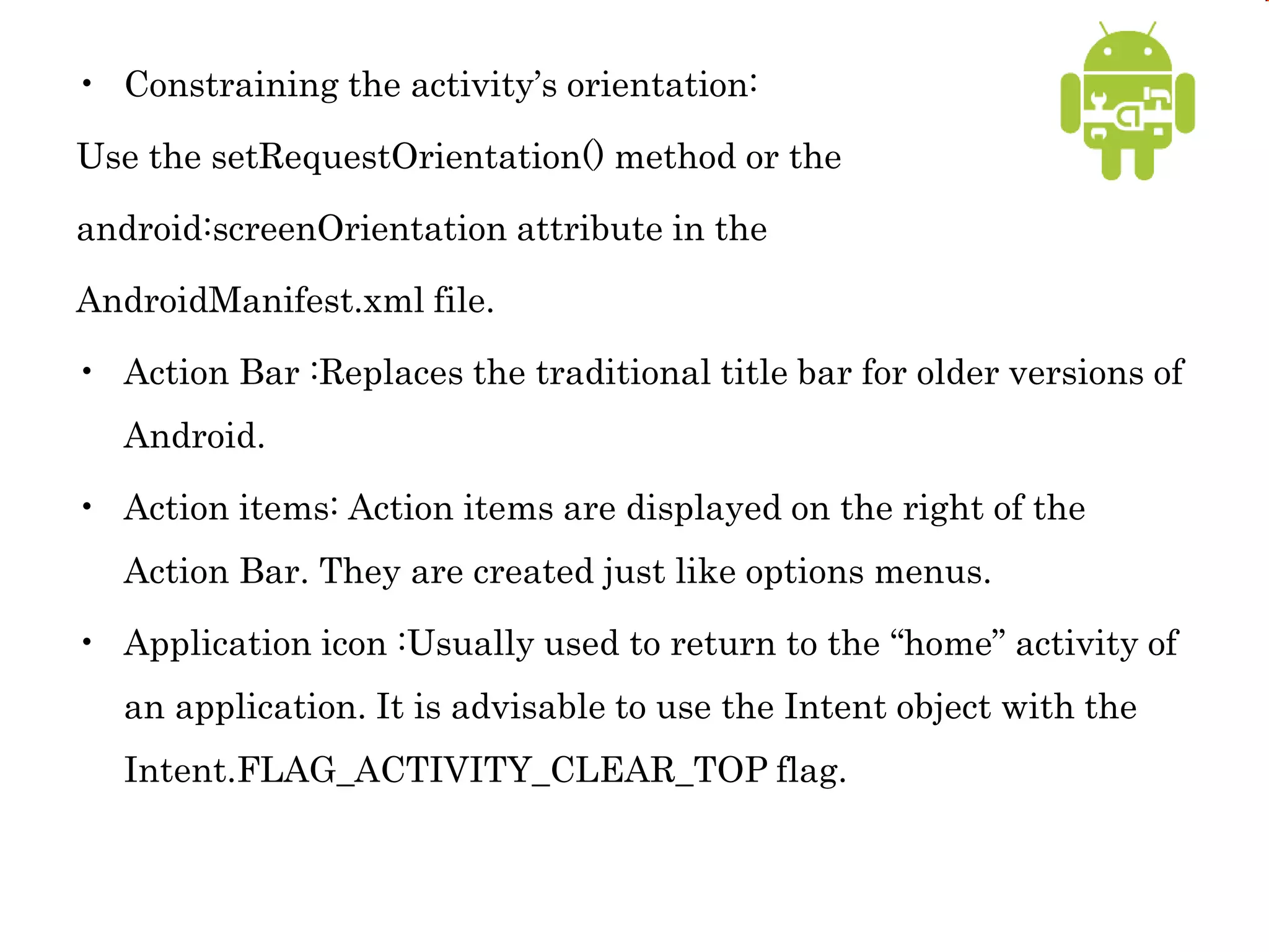 • Constraining the activity’s orientation:
Use the setRequestOrientation() method or the
android:screenOrientation attribute in the
AndroidManifest.xml file.
• Action Bar :Replaces the traditional title bar for older versions of
Android.
• Action items: Action items are displayed on the right of the
Action Bar. They are created just like options menus.
• Application icon :Usually used to return to the “home” activity of
an application. It is advisable to use the Intent object with the
Intent.FLAG_ACTIVITY_CLEAR_TOP flag.
 