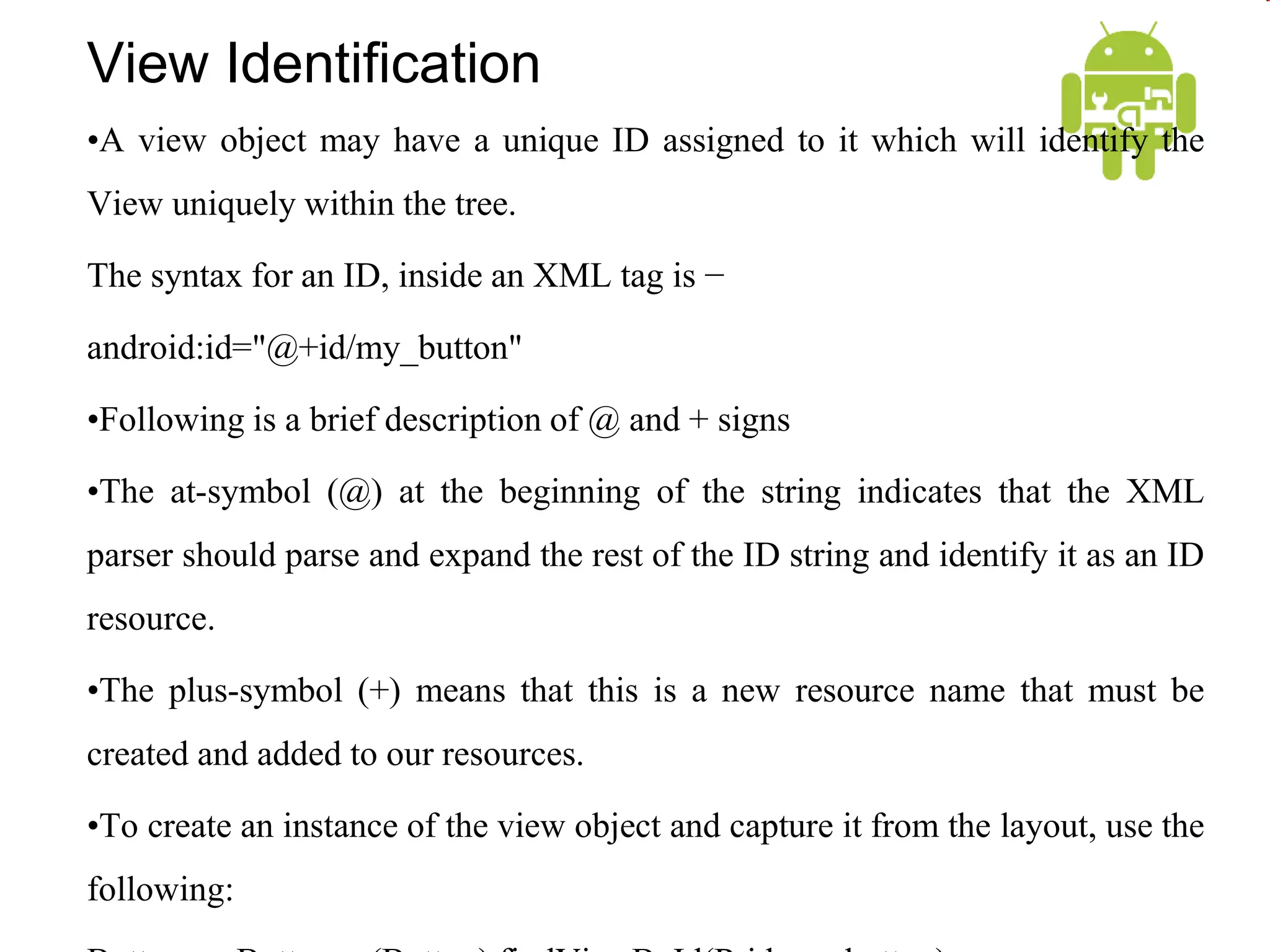 View Identification
•A view object may have a unique ID assigned to it which will identify the
View uniquely within the tree.
The syntax for an ID, inside an XML tag is −
android:id="@+id/my_button"
•Following is a brief description of @ and + signs
•The at-symbol (@) at the beginning of the string indicates that the XML
parser should parse and expand the rest of the ID string and identify it as an ID
resource.
•The plus-symbol (+) means that this is a new resource name that must be
created and added to our resources.
•To create an instance of the view object and capture it from the layout, use the
following:
 