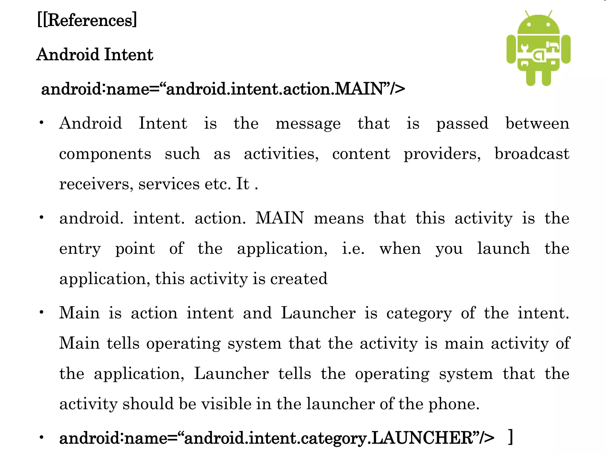 [[References]
Android Intent
android:name=“android.intent.action.MAIN”/>
• Android Intent is the message that is passed between
components such as activities, content providers, broadcast
receivers, services etc. It .
• android. intent. action. MAIN means that this activity is the
entry point of the application, i.e. when you launch the
application, this activity is created
• Main is action intent and Launcher is category of the intent.
Main tells operating system that the activity is main activity of
the application, Launcher tells the operating system that the
activity should be visible in the launcher of the phone.
• android:name=“android.intent.category.LAUNCHER”/> ]
 