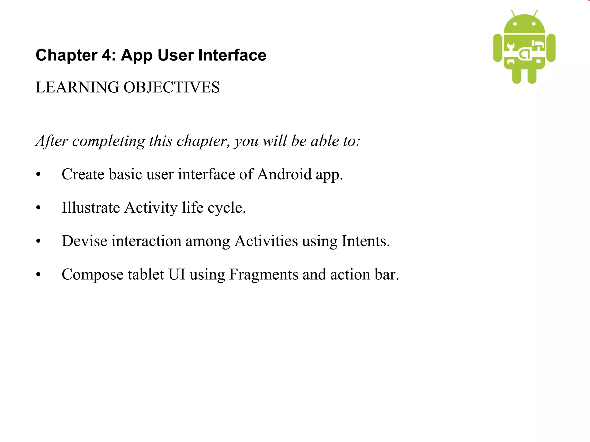 Chapter 4: App User Interface
LEARNING OBJECTIVES
After completing this chapter, you will be able to:
• Create basic user interface of Android app.
• Illustrate Activity life cycle.
• Devise interaction among Activities using Intents.
• Compose tablet UI using Fragments and action bar.
 