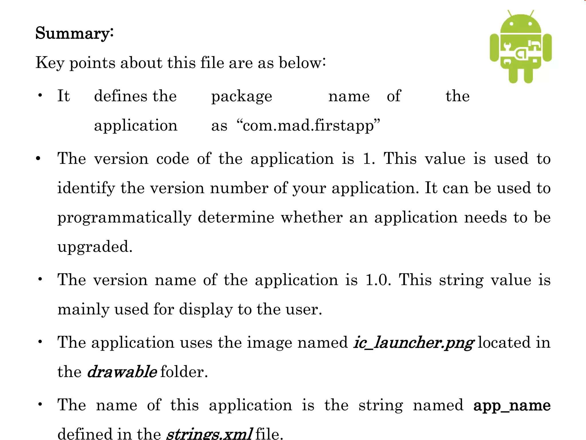 Summary:
Key points about this file are as below:
• It defines the package name of the
application as “com.mad.firstapp”
• The version code of the application is 1. This value is used to
identify the version number of your application. It can be used to
programmatically determine whether an application needs to be
upgraded.
• The version name of the application is 1.0. This string value is
mainly used for display to the user.
• The application uses the image named ic_launcher.png located in
the drawable folder.
• The name of this application is the string named app_name
defined in the strings.xml file.
 