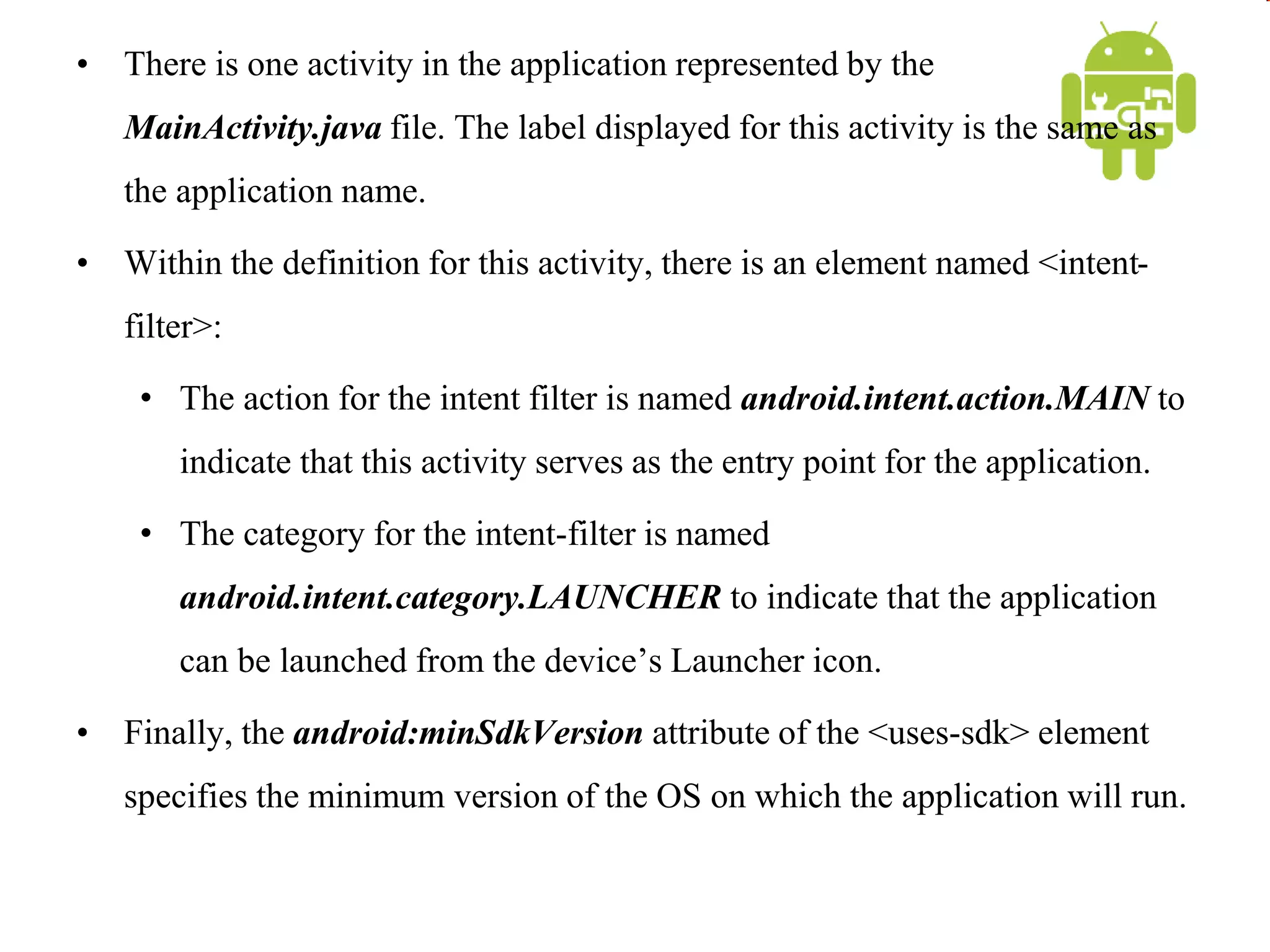 • There is one activity in the application represented by the
MainActivity.java file. The label displayed for this activity is the same as
the application name.
• Within the definition for this activity, there is an element named <intent-
filter>:
• The action for the intent filter is named android.intent.action.MAIN to
indicate that this activity serves as the entry point for the application.
• The category for the intent-filter is named
android.intent.category.LAUNCHER to indicate that the application
can be launched from the device’s Launcher icon.
• Finally, the android:minSdkVersion attribute of the <uses-sdk> element
specifies the minimum version of the OS on which the application will run.
 