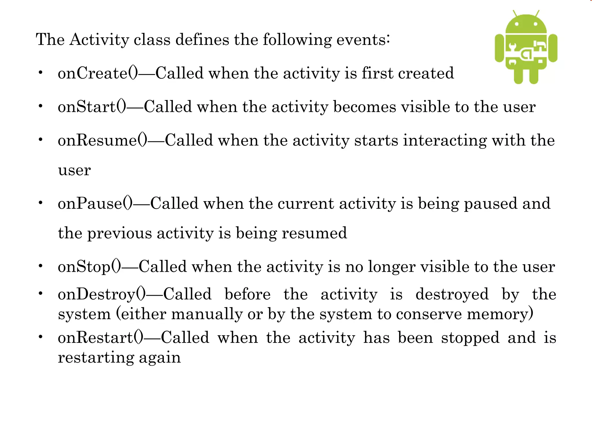 The Activity class defines the following events:
• onCreate()—Called when the activity is first created
• onStart()—Called when the activity becomes visible to the user
• onResume()—Called when the activity starts interacting with the
user
• onPause()—Called when the current activity is being paused and
the previous activity is being resumed
• onStop()—Called when the activity is no longer visible to the user
• onDestroy()—Called before the activity is destroyed by the
system (either manually or by the system to conserve memory)
• onRestart()—Called when the activity has been stopped and is
restarting again
 