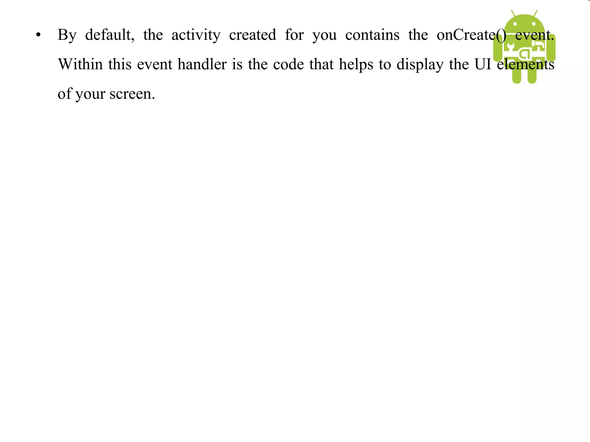 • By default, the activity created for you contains the onCreate() event.
Within this event handler is the code that helps to display the UI elements
of your screen.
 