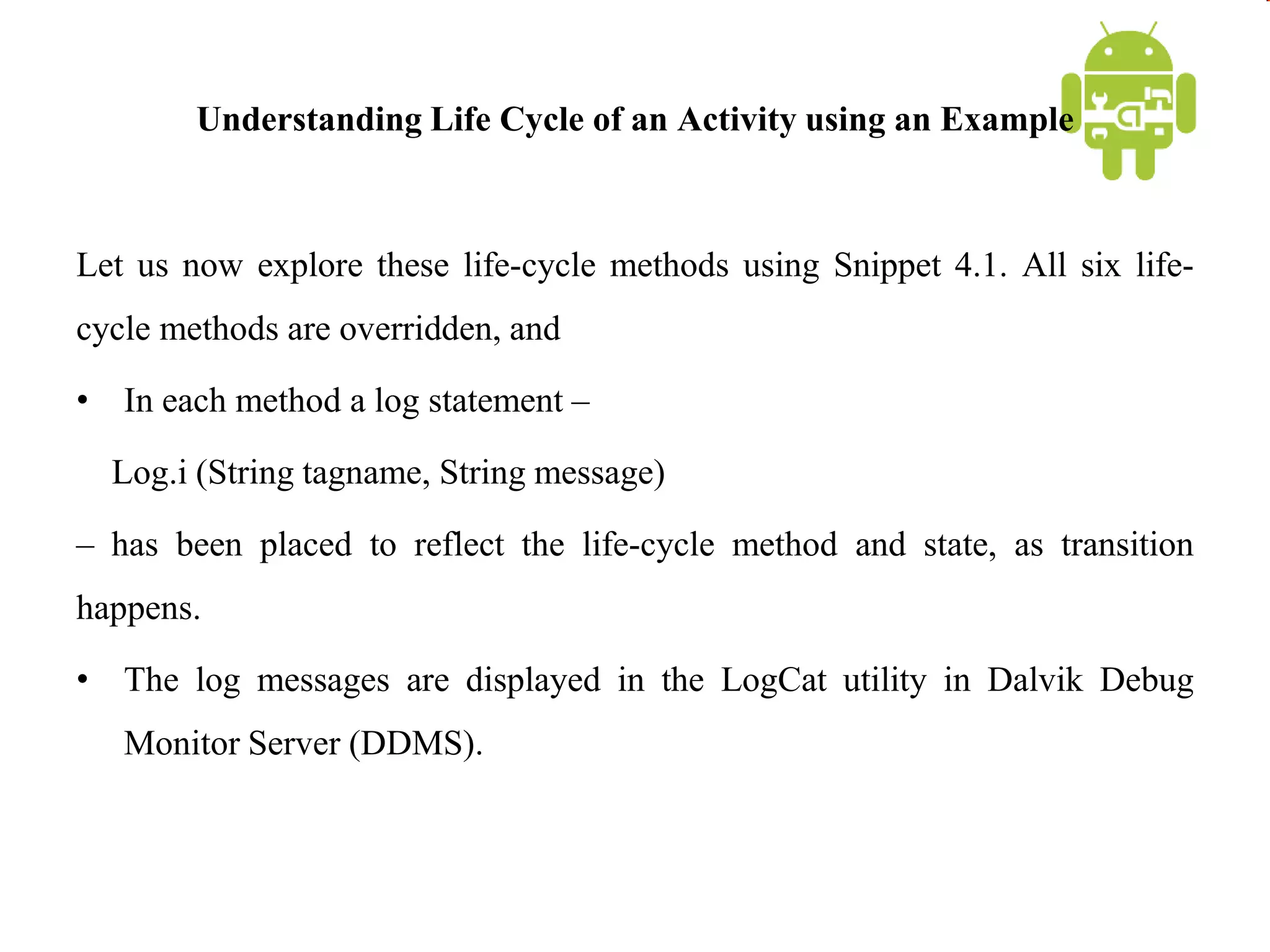 Understanding Life Cycle of an Activity using an Example
Let us now explore these life-cycle methods using Snippet 4.1. All six life-
cycle methods are overridden, and
• In each method a log statement –
Log.i (String tagname, String message)
– has been placed to reflect the life-cycle method and state, as transition
happens.
• The log messages are displayed in the LogCat utility in Dalvik Debug
Monitor Server (DDMS).
 