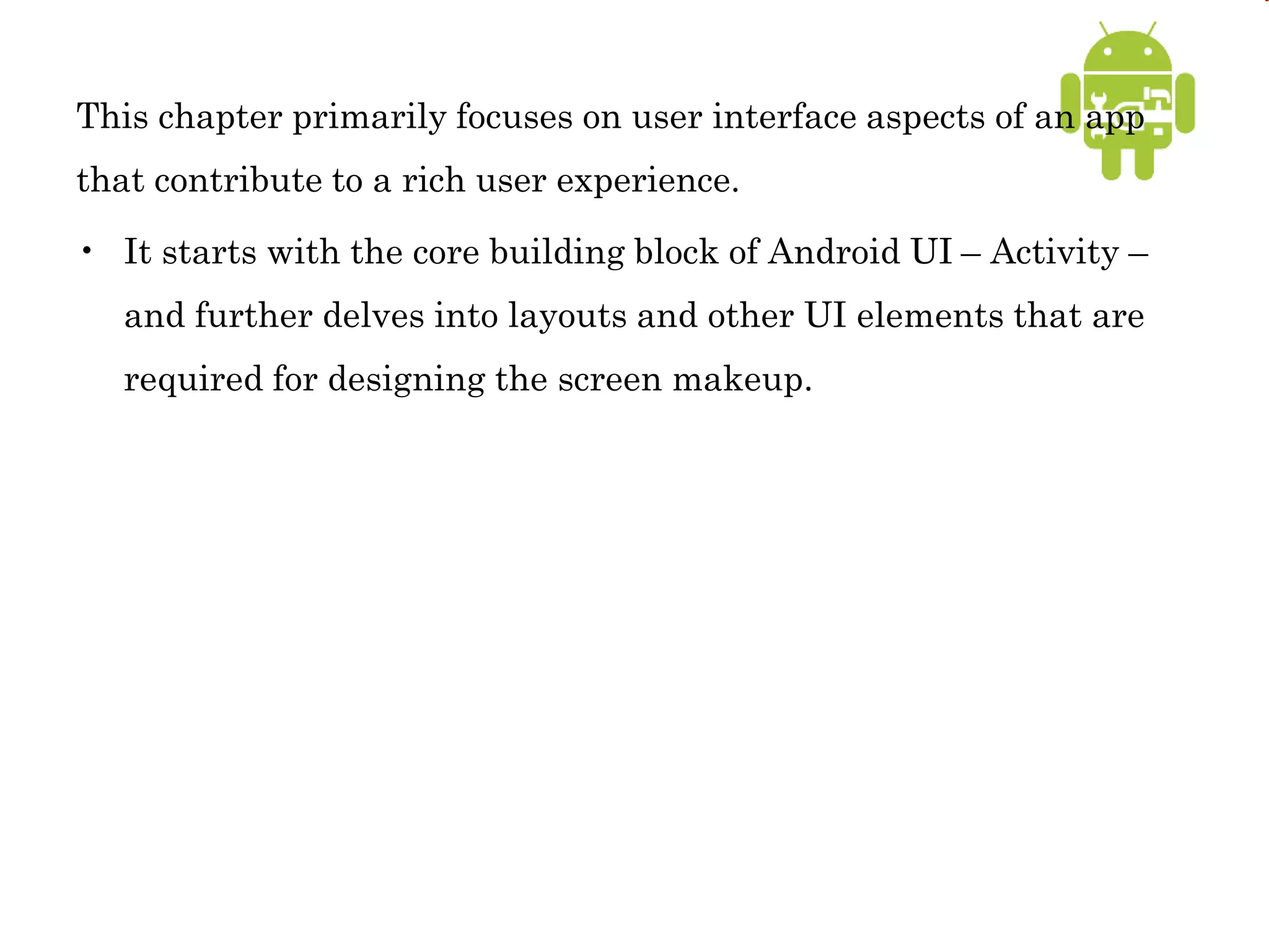 This chapter primarily focuses on user interface aspects of an app
that contribute to a rich user experience.
• It starts with the core building block of Android UI – Activity –
and further delves into layouts and other UI elements that are
required for designing the screen makeup.
 