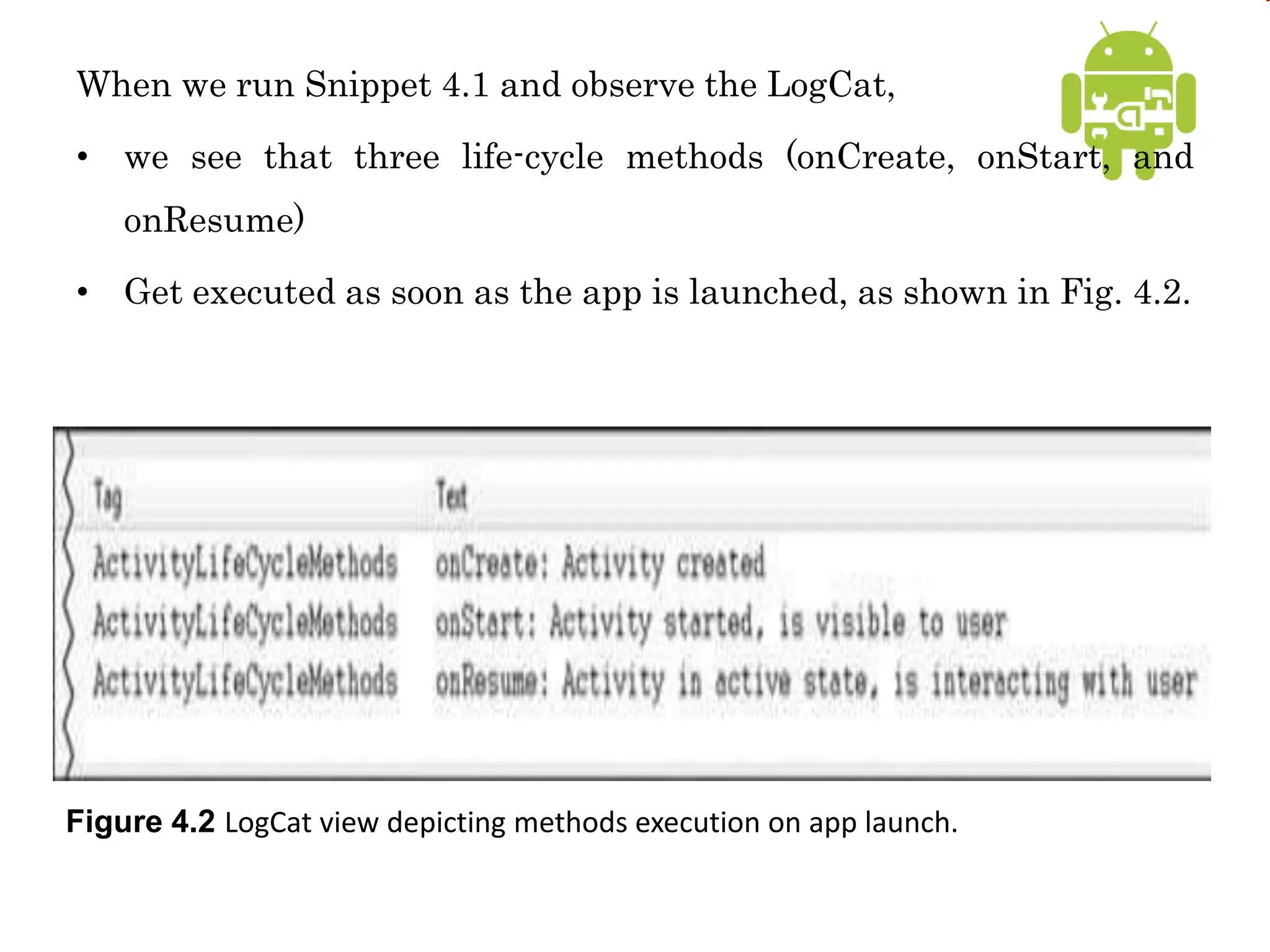 When we run Snippet 4.1 and observe the LogCat,
• we see that three life-cycle methods (onCreate, onStart, and
onResume)
• Get executed as soon as the app is launched, as shown in Fig. 4.2.
Figure 4.2 LogCat view depicting methods execution on app launch.
 
