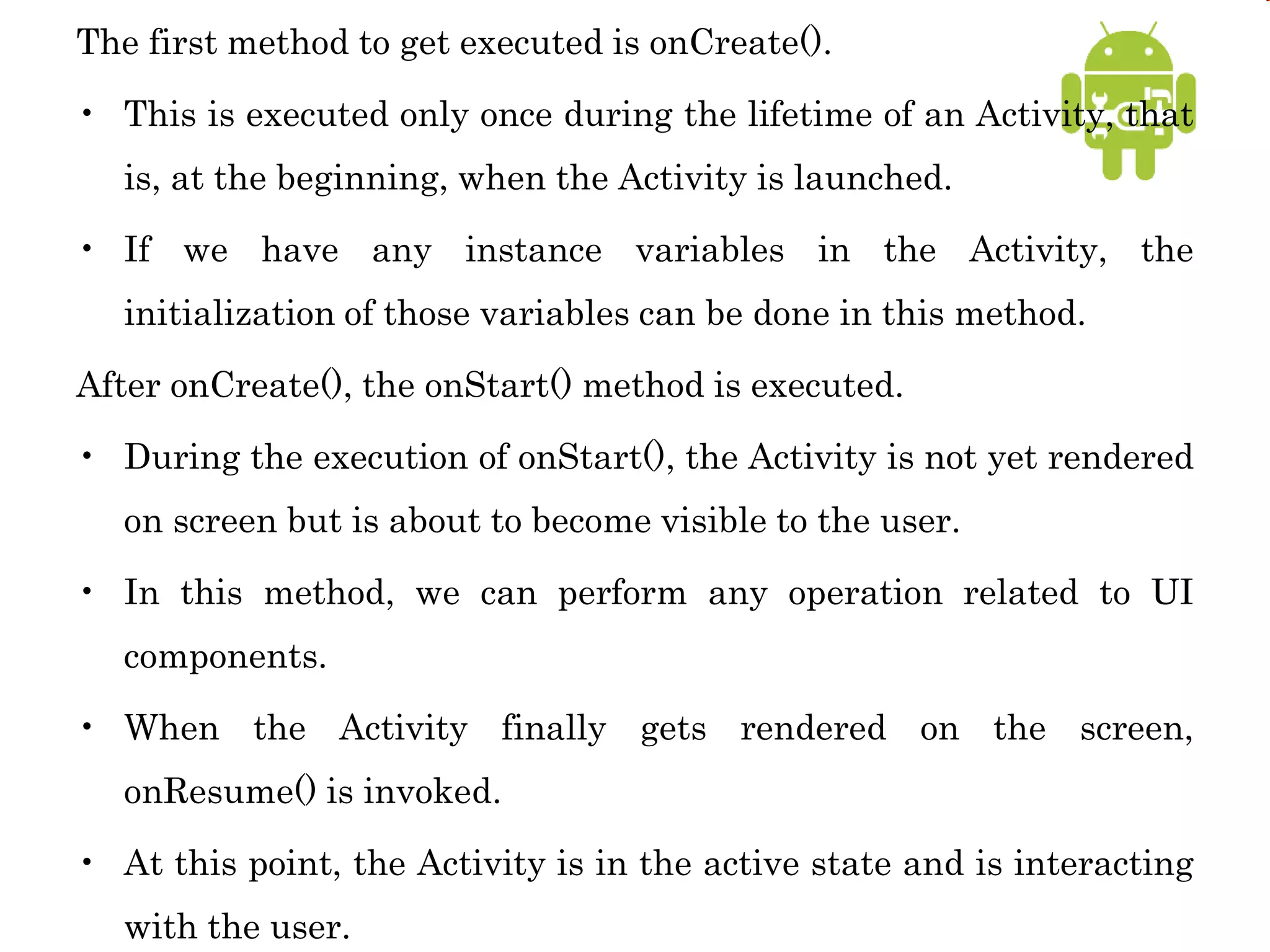 The first method to get executed is onCreate().
• This is executed only once during the lifetime of an Activity, that
is, at the beginning, when the Activity is launched.
• If we have any instance variables in the Activity, the
initialization of those variables can be done in this method.
After onCreate(), the onStart() method is executed.
• During the execution of onStart(), the Activity is not yet rendered
on screen but is about to become visible to the user.
• In this method, we can perform any operation related to UI
components.
• When the Activity finally gets rendered on the screen,
onResume() is invoked.
• At this point, the Activity is in the active state and is interacting
with the user.
 