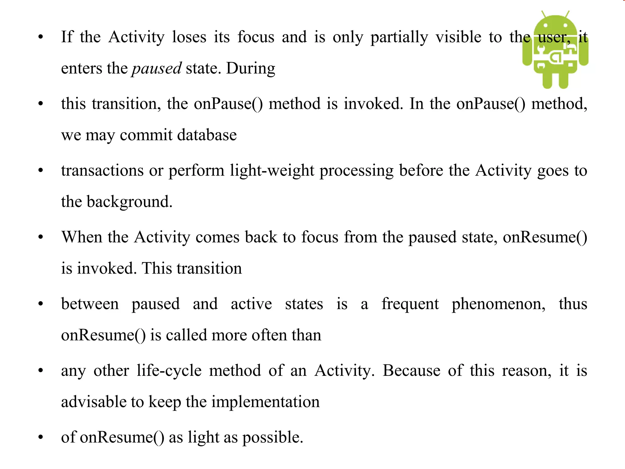 • If the Activity loses its focus and is only partially visible to the user, it
enters the paused state. During
• this transition, the onPause() method is invoked. In the onPause() method,
we may commit database
• transactions or perform light-weight processing before the Activity goes to
the background.
• When the Activity comes back to focus from the paused state, onResume()
is invoked. This transition
• between paused and active states is a frequent phenomenon, thus
onResume() is called more often than
• any other life-cycle method of an Activity. Because of this reason, it is
advisable to keep the implementation
• of onResume() as light as possible.
 