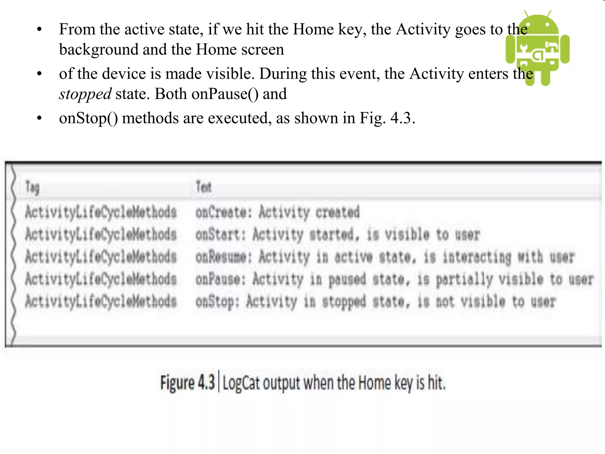 • From the active state, if we hit the Home key, the Activity goes to the
background and the Home screen
• of the device is made visible. During this event, the Activity enters the
stopped state. Both onPause() and
• onStop() methods are executed, as shown in Fig. 4.3.
 