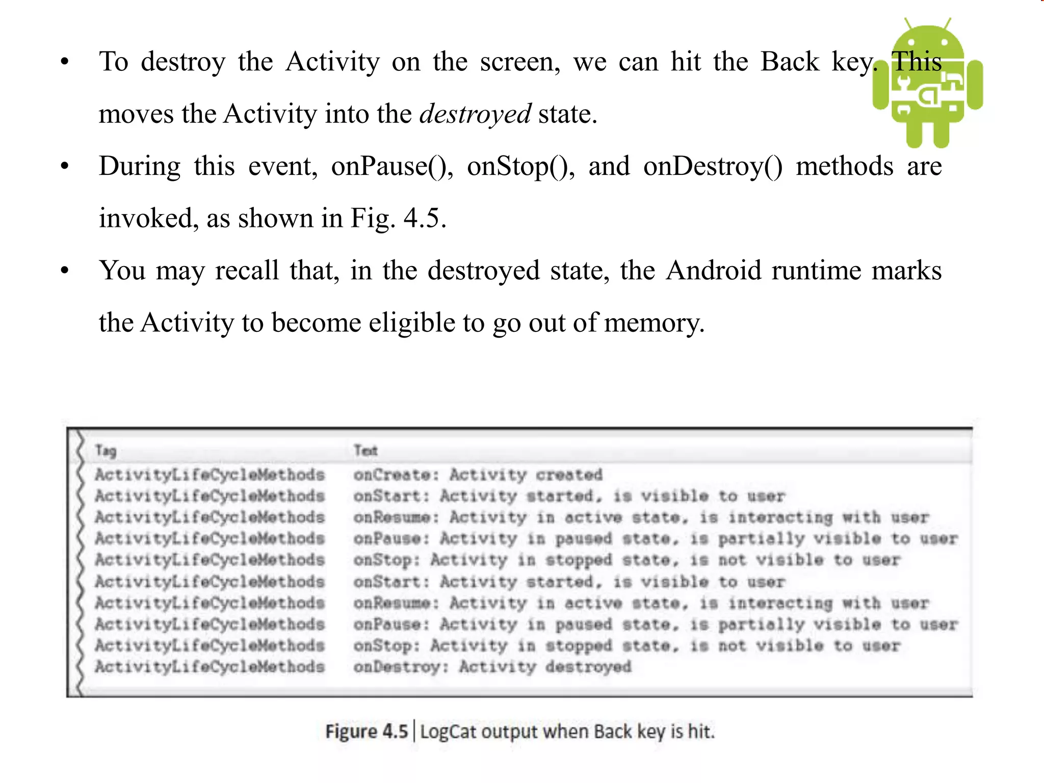 • To destroy the Activity on the screen, we can hit the Back key. This
moves the Activity into the destroyed state.
• During this event, onPause(), onStop(), and onDestroy() methods are
invoked, as shown in Fig. 4.5.
• You may recall that, in the destroyed state, the Android runtime marks
the Activity to become eligible to go out of memory.
 