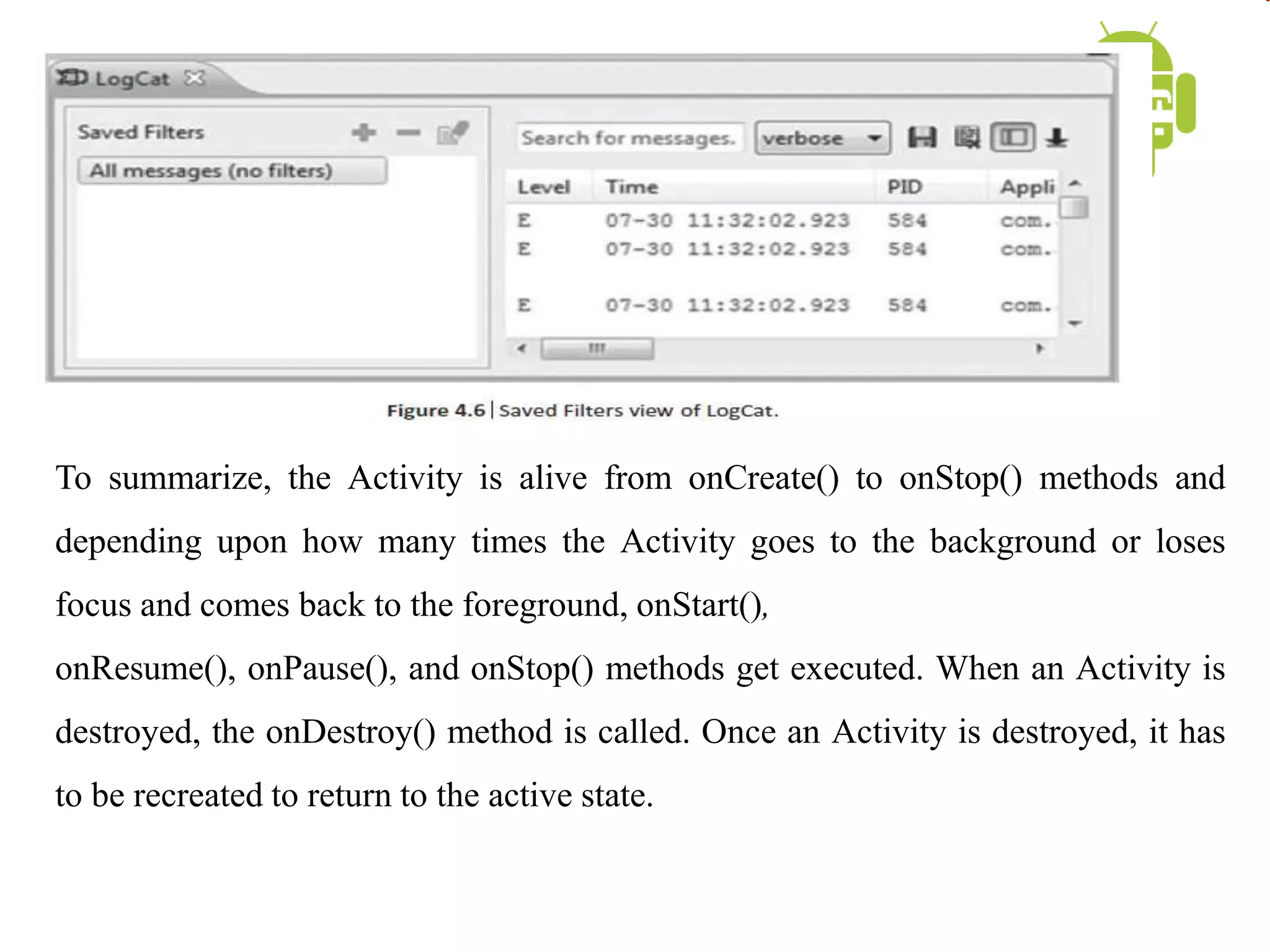 To summarize, the Activity is alive from onCreate() to onStop() methods and
depending upon how many times the Activity goes to the background or loses
focus and comes back to the foreground, onStart(),
onResume(), onPause(), and onStop() methods get executed. When an Activity is
destroyed, the onDestroy() method is called. Once an Activity is destroyed, it has
to be recreated to return to the active state.
 