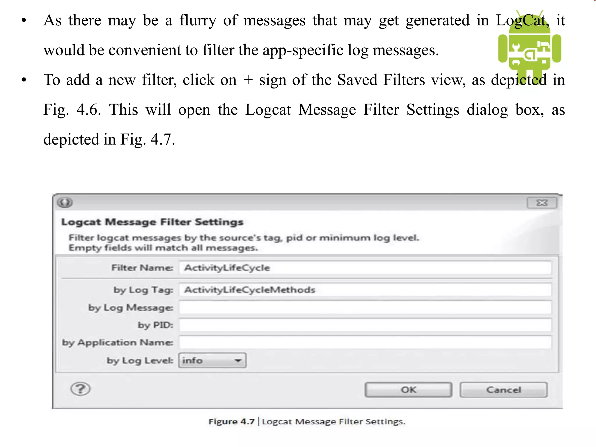 • As there may be a flurry of messages that may get generated in LogCat, it
would be convenient to filter the app-specific log messages.
• To add a new filter, click on + sign of the Saved Filters view, as depicted in
Fig. 4.6. This will open the Logcat Message Filter Settings dialog box, as
depicted in Fig. 4.7.
 