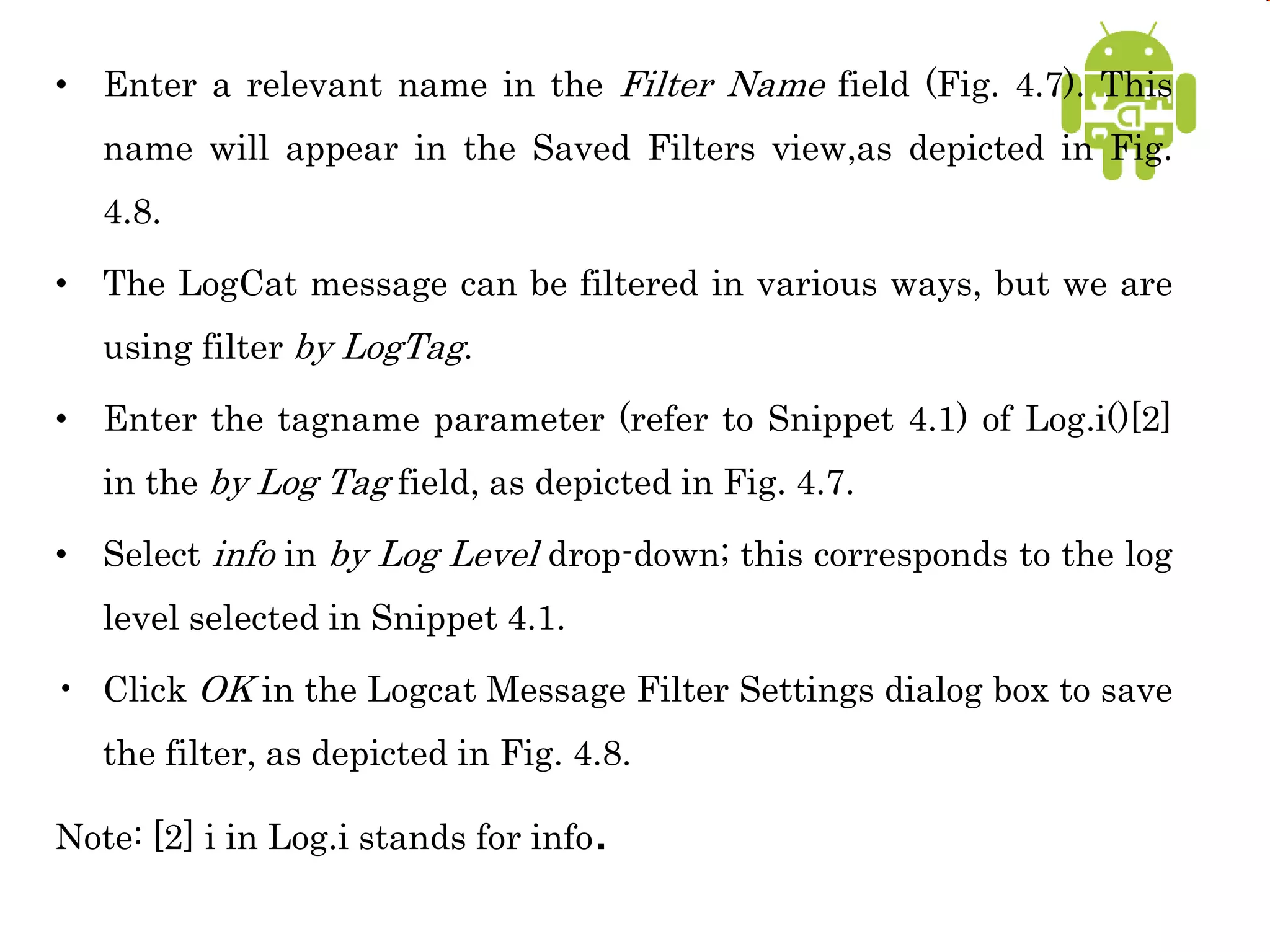 • Enter a relevant name in the Filter Name field (Fig. 4.7). This
name will appear in the Saved Filters view,as depicted in Fig.
4.8.
• The LogCat message can be filtered in various ways, but we are
using filter by LogTag.
• Enter the tagname parameter (refer to Snippet 4.1) of Log.i()[2]
in the by Log Tag field, as depicted in Fig. 4.7.
• Select info in by Log Level drop-down; this corresponds to the log
level selected in Snippet 4.1.
• Click OK in the Logcat Message Filter Settings dialog box to save
the filter, as depicted in Fig. 4.8.
Note: [2] i in Log.i stands for info.
 