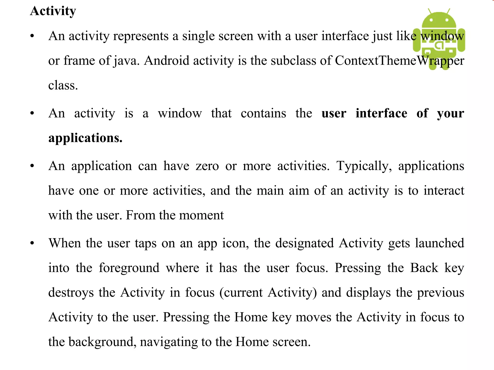 Activity
• An activity represents a single screen with a user interface just like window
or frame of java. Android activity is the subclass of ContextThemeWrapper
class.
• An activity is a window that contains the user interface of your
applications.
• An application can have zero or more activities. Typically, applications
have one or more activities, and the main aim of an activity is to interact
with the user. From the moment
• When the user taps on an app icon, the designated Activity gets launched
into the foreground where it has the user focus. Pressing the Back key
destroys the Activity in focus (current Activity) and displays the previous
Activity to the user. Pressing the Home key moves the Activity in focus to
the background, navigating to the Home screen.
 