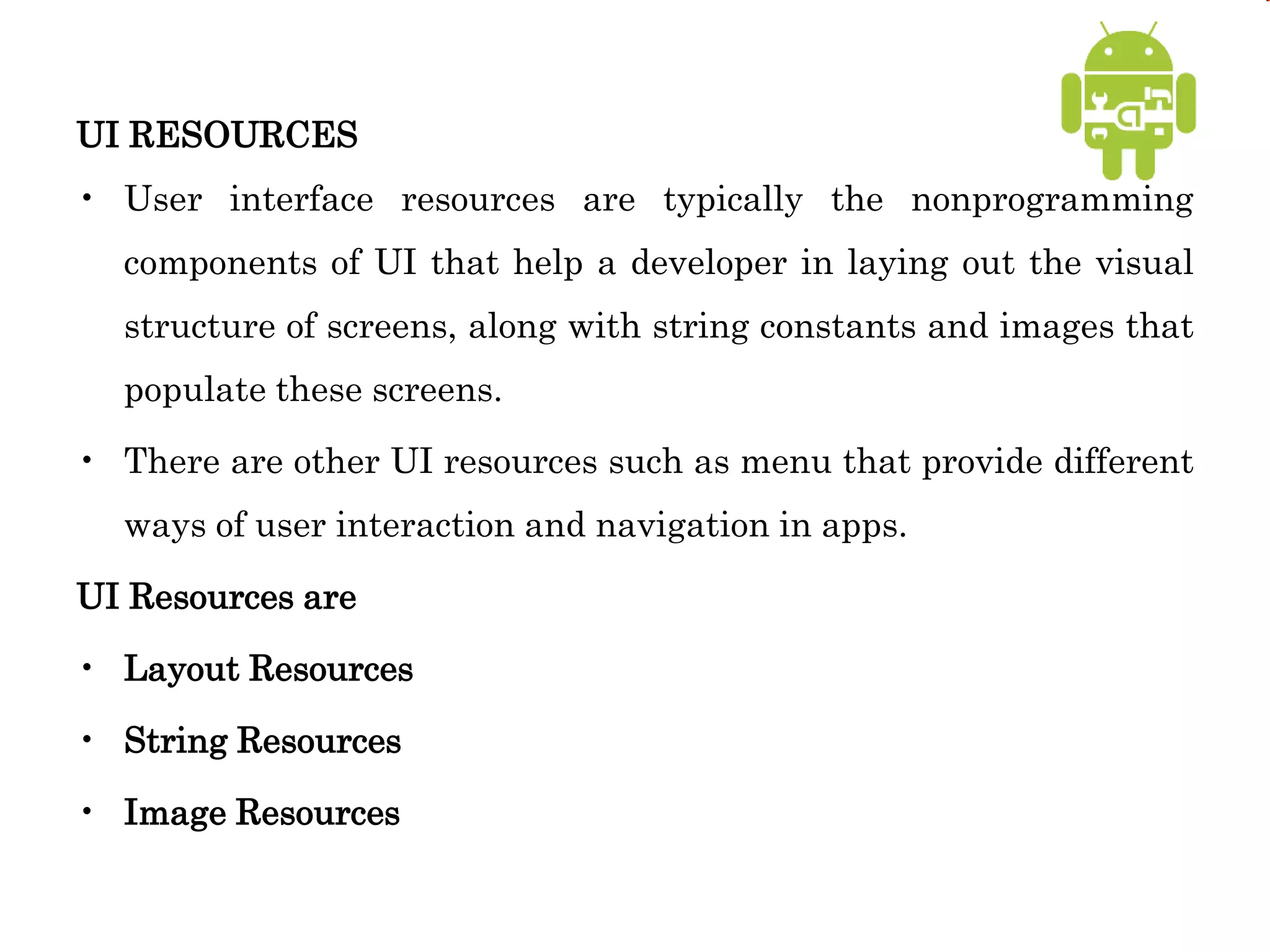 UI RESOURCES
• User interface resources are typically the nonprogramming
components of UI that help a developer in laying out the visual
structure of screens, along with string constants and images that
populate these screens.
• There are other UI resources such as menu that provide different
ways of user interaction and navigation in apps.
UI Resources are
• Layout Resources
• String Resources
• Image Resources
 