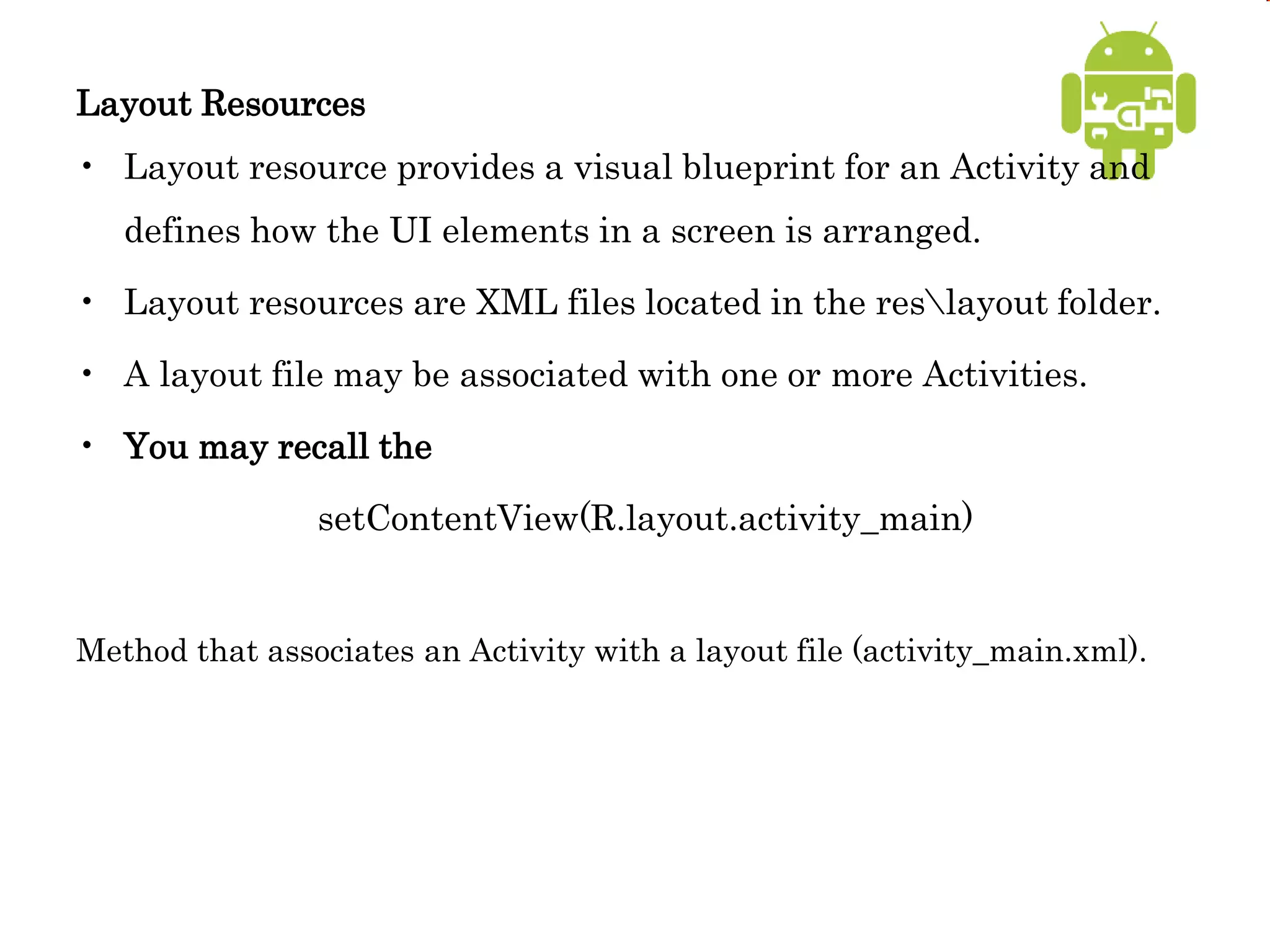 Layout Resources
• Layout resource provides a visual blueprint for an Activity and
defines how the UI elements in a screen is arranged.
• Layout resources are XML files located in the reslayout folder.
• A layout file may be associated with one or more Activities.
• You may recall the
setContentView(R.layout.activity_main)
Method that associates an Activity with a layout file (activity_main.xml).
 
