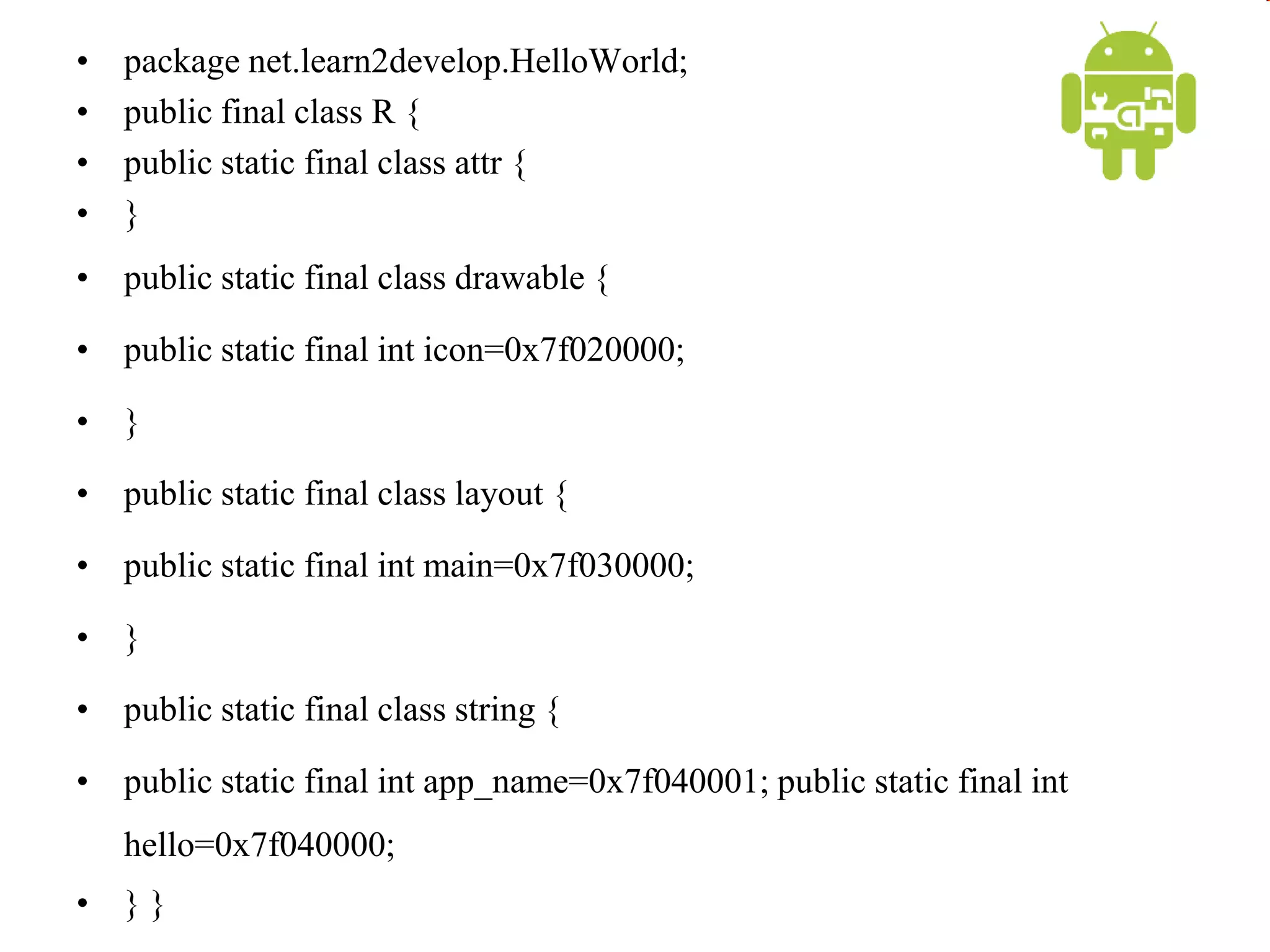 • package net.learn2develop.HelloWorld;
• public final class R {
• public static final class attr {
• }
• public static final class drawable {
• public static final int icon=0x7f020000;
• }
• public static final class layout {
• public static final int main=0x7f030000;
• }
• public static final class string {
• public static final int app_name=0x7f040001; public static final int
hello=0x7f040000;
• } }
 