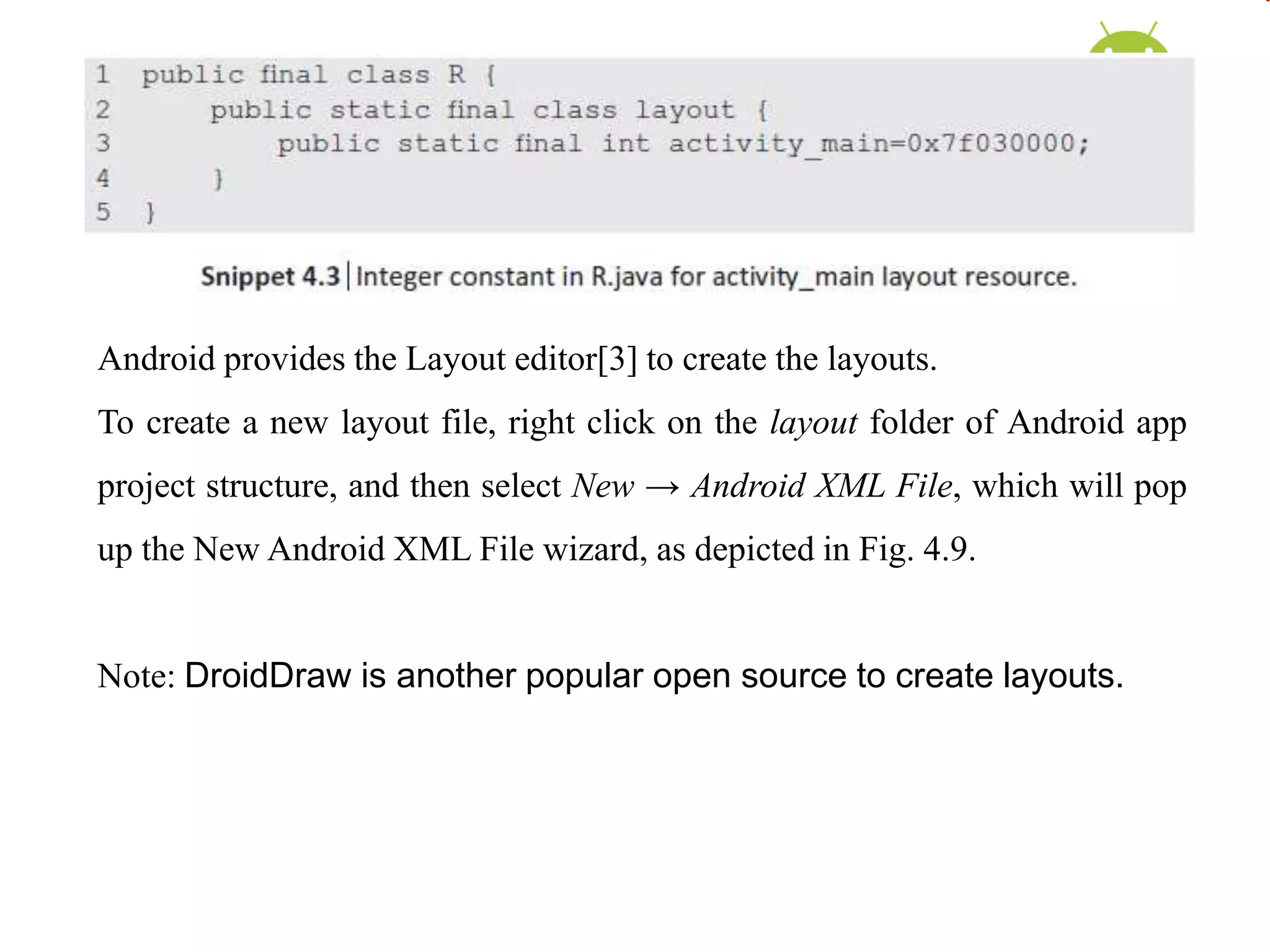 Android provides the Layout editor[3] to create the layouts.
To create a new layout file, right click on the layout folder of Android app
project structure, and then select New → Android XML File, which will pop
up the New Android XML File wizard, as depicted in Fig. 4.9.
Note: DroidDraw is another popular open source to create layouts.
 