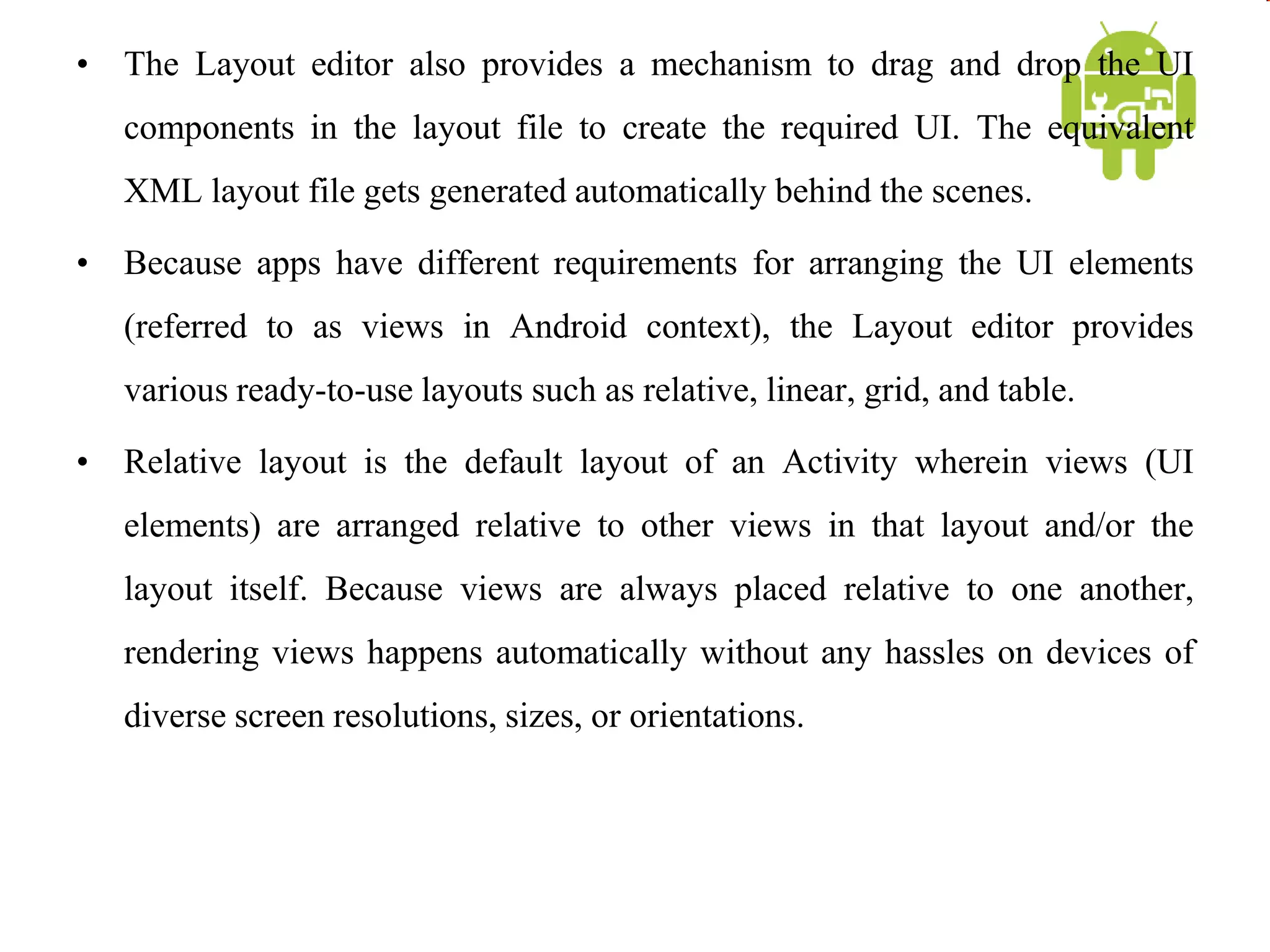 • The Layout editor also provides a mechanism to drag and drop the UI
components in the layout file to create the required UI. The equivalent
XML layout file gets generated automatically behind the scenes.
• Because apps have different requirements for arranging the UI elements
(referred to as views in Android context), the Layout editor provides
various ready-to-use layouts such as relative, linear, grid, and table.
• Relative layout is the default layout of an Activity wherein views (UI
elements) are arranged relative to other views in that layout and/or the
layout itself. Because views are always placed relative to one another,
rendering views happens automatically without any hassles on devices of
diverse screen resolutions, sizes, or orientations.
 