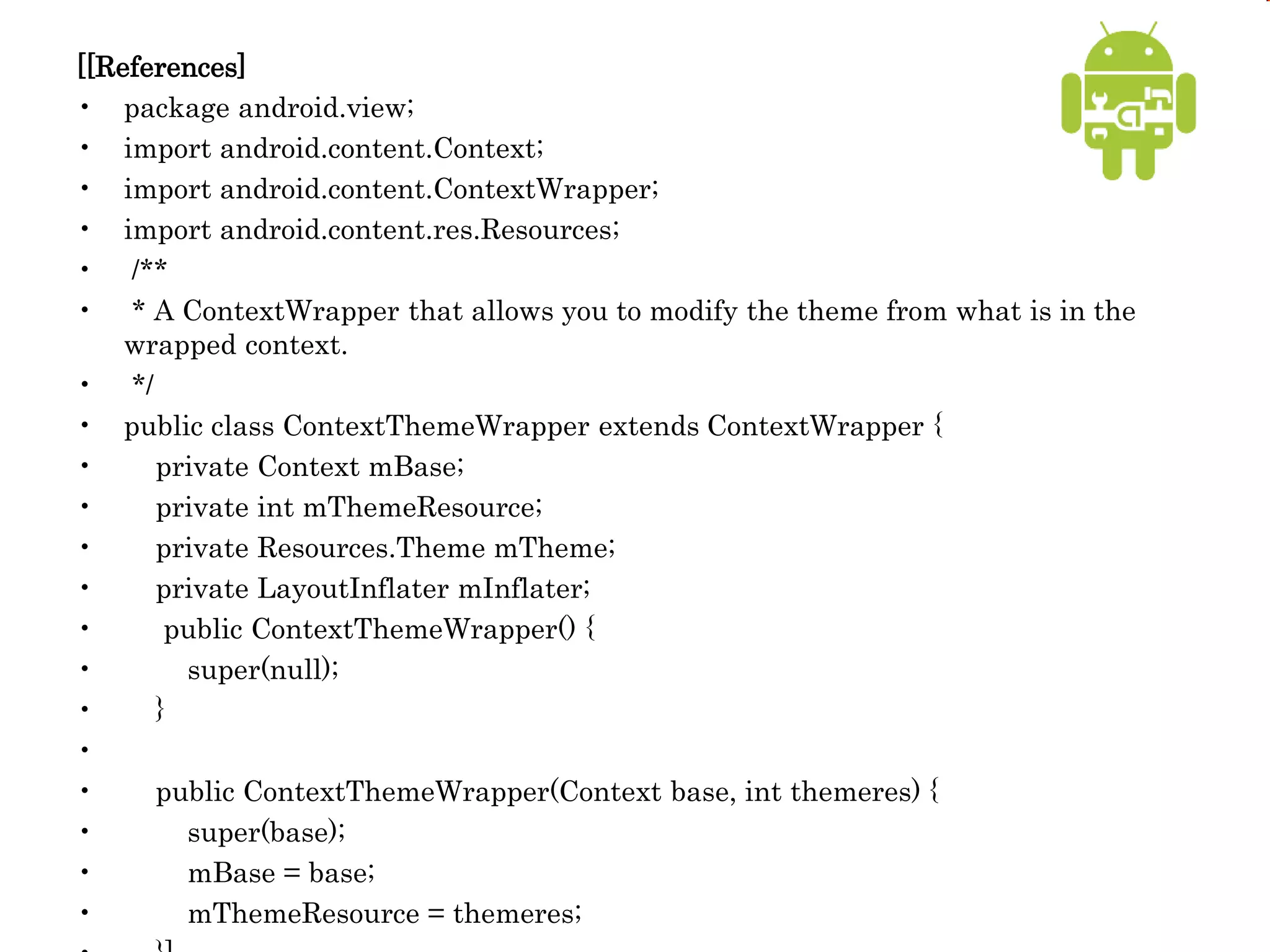 [[References]
• package android.view;
• import android.content.Context;
• import android.content.ContextWrapper;
• import android.content.res.Resources;
• /**
• * A ContextWrapper that allows you to modify the theme from what is in the
wrapped context.
• */
• public class ContextThemeWrapper extends ContextWrapper {
• private Context mBase;
• private int mThemeResource;
• private Resources.Theme mTheme;
• private LayoutInflater mInflater;
• public ContextThemeWrapper() {
• super(null);
• }
•
• public ContextThemeWrapper(Context base, int themeres) {
• super(base);
• mBase = base;
• mThemeResource = themeres;
 