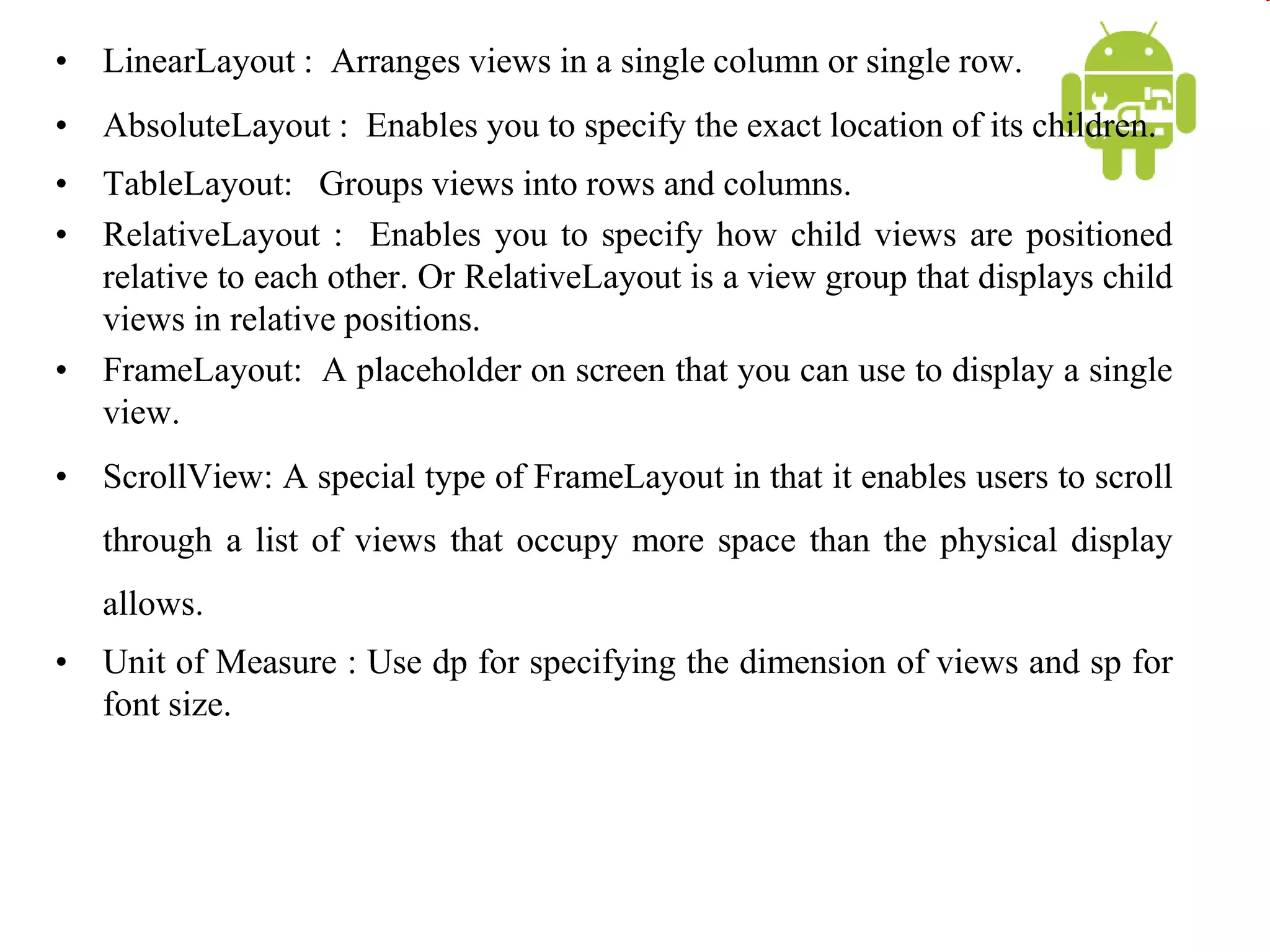 • LinearLayout : Arranges views in a single column or single row.
• AbsoluteLayout : Enables you to specify the exact location of its children.
• TableLayout: Groups views into rows and columns.
• RelativeLayout : Enables you to specify how child views are positioned
relative to each other. Or RelativeLayout is a view group that displays child
views in relative positions.
• FrameLayout: A placeholder on screen that you can use to display a single
view.
• ScrollView: A special type of FrameLayout in that it enables users to scroll
through a list of views that occupy more space than the physical display
allows.
• Unit of Measure : Use dp for specifying the dimension of views and sp for
font size.
 